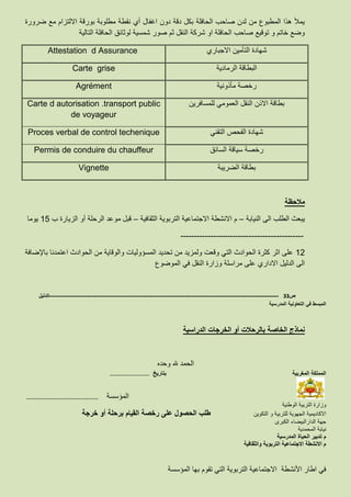 ‫نق‬ ‫أي‬ ‫اغفال‬ ‫دون‬ ‫دقة‬ ‫بكل‬ ‫الحافلة‬ ‫صاحب‬ ‫لدن‬ ‫من‬ ‫المطبوع‬ ‫هذا‬ ‫يمأل‬‫ط‬‫ضرورة‬ ‫مع‬ ‫االلتزام‬ ‫بورقة‬ ‫مطلوبة‬ ‫ة‬
‫التالية‬ ‫الحافلة‬ ‫لوثائق‬ ‫شمسية‬ ‫صور‬ ‫ثم‬ ‫النقل‬ ‫شركة‬ ‫او‬ ‫الحافلة‬ ‫صاحب‬ ‫توقيع‬ ‫و‬ ‫خاتم‬ ‫وضع‬
‫االجباري‬ ‫التأمين‬ ‫شهادة‬Attestation d Assurance
‫الرمادية‬ ‫البطاقة‬Carte grise
‫مأذونية‬ ‫رخصة‬Agrément
‫للمسافرين‬ ‫العمومي‬ ‫النقل‬ ‫االذن‬ ‫بطاقة‬Carte d autorisation .transport public
de voyageur
‫التقني‬ ‫الفحص‬ ‫شهادة‬Proces verbal de control techenique
‫السائق‬ ‫سياقة‬ ‫رخصة‬Permis de conduire du chauffeur
‫الضريبة‬ ‫بطاقة‬Vignette
‫مالحظة‬
‫النيابة‬ ‫الى‬ ‫الطلب‬ ‫يبعث‬–‫الثقافية‬ ‫التربوية‬ ‫االجتماعية‬ ‫االنشطة‬ ‫م‬–‫ب‬ ‫الزيارة‬ ‫أو‬ ‫الرحلة‬ ‫موعد‬ ‫قبل‬15‫يوما‬
---------------------------------------------
12‫باإلضافة‬ ‫اعتمدنا‬ ‫الحوادث‬ ‫من‬ ‫والوقاية‬ ‫المسؤوليات‬ ‫تحديد‬ ‫من‬ ‫ولمزيد‬ ‫وقعت‬ ‫التي‬ ‫الحوادث‬ ‫كثرة‬ ‫اثر‬ ‫على‬
‫الموضوع‬ ‫في‬ ‫النقل‬ ‫وزارة‬ ‫مراسلة‬ ‫على‬ ‫االداري‬ ‫الدليل‬ ‫الى‬
‫ص‬33-------------------------------------------------------------------------------------------------------------------‫الدليل‬
‫المدرسية‬ ‫التعاونية‬ ‫في‬ ‫المبسط‬
‫الدراسية‬ ‫الخرجات‬ ‫أو‬ ‫بالرحالت‬ ‫الخاصة‬ ‫نماذج‬
‫وحده‬ ‫هلل‬ ‫الحمد‬
‫المغربية‬ ‫المملكة‬‫بتاريخ‬……………………………..
…………………………………………..………….. ‫المؤسسة‬
‫الوطنية‬ ‫التربية‬ ‫وزارة‬
‫االكاديمية‬‫التكوين‬ ‫و‬ ‫للتربية‬ ‫الجهوية‬‫خرجة‬ ‫أو‬ ‫برحلة‬ ‫القيام‬ ‫رخصة‬ ‫على‬ ‫الحصول‬ ‫طلب‬
‫الكبرى‬ ‫الدارالبيضاء‬ ‫جهة‬
‫المحمدية‬ ‫نيابة‬
‫المدرسية‬ ‫الحياة‬ ‫تدبير‬ ‫م‬
‫والثقافية‬ ‫التربوية‬ ‫االجتماعية‬ ‫االنشطة‬ ‫م‬
‫المؤسسة‬ ‫بها‬ ‫تقوم‬ ‫التي‬ ‫التربوية‬ ‫االجتماعية‬ ‫األنشطة‬ ‫اطار‬ ‫في‬
 
