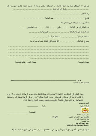 ‫الى‬ ‫المؤسسة‬ ‫تالميذ‬ ‫لفائدة‬ ‫خرجة‬ ‫أو‬ ‫رحلة‬ ‫ستنظم‬ ‫الرحالت‬ ‫و‬ ‫األسفار‬ ‫لجنة‬ ‫بان‬ ‫علما‬ ‫أحيطكم‬ ‫أن‬ ‫يشرفني‬
…………………………‫السيد‬ ‫اشراف‬ ‫تحت‬……………………………………………..
‫التأجير‬ ‫رقم‬……………………………….
‫بتاريخ‬………………………………….‫الساعة‬ ‫على‬………………………
‫الرحلة‬ ‫هذه‬ ‫على‬ ‫الموافقة‬ ‫منكم‬ ‫ألتمس‬ ‫لذا‬
‫ال‬ ‫عدد‬‫التالميذ‬ ‫من‬ ‫مشاركين‬…………‫ذكور‬………‫اناث‬………‫المشرفين‬ ‫عدد‬……….
‫بالحافلة‬ ‫المؤمنة‬ ‫المقاعد‬ ‫عدد‬………………………‫كرائها‬ ‫ثمن‬…………..
‫تلميذ‬ ‫كل‬ ‫مساهمة‬…………………‫أستاذ‬ ‫كل‬ ‫مساهمة‬……………….
‫المداخيل‬ ‫مجموع‬……………………‫الرحلة‬ ‫هذه‬ ‫الجراء‬ ‫اتخذت‬ ‫التي‬ ‫الترتيبات‬
………………………………………………………………………………………………
………………………………………………………………………………………………
………………………………………………………………………………………………
………………………………………………………………………………………………
…………………………………………………………………….
‫المؤسسة‬ ‫وخاتم‬ ‫المدير‬ ‫امضاء‬ ‫المسؤول‬ ‫امضاء‬
‫ص‬34-------------------------------------------------------------------------------------------------------------------‫الدليل‬
‫المدرسية‬ ‫التعاونية‬ ‫في‬ ‫المبسط‬
‫النيابة‬ ‫الى‬ ‫الطلب‬ ‫يبعث‬–‫الثقافية‬ ‫التربوية‬ ‫االجتماعية‬ ‫االنشطة‬ ‫م‬–‫ب‬ ‫الزيارة‬ ‫أو‬ ‫الرحلة‬ ‫موعد‬ ‫قبل‬15‫يوما‬
‫االنشطة‬ ‫م‬ ‫لها‬ ‫وينظم‬ ‫الرحلة‬ ‫يؤطر‬ ‫أن‬ ‫بد‬ ‫ال‬ ‫هناك‬ ‫المبيث‬ ‫مقررا‬ ‫وكان‬ ‫اقليم‬ ‫أو‬ ‫مدينة‬ ‫الى‬ ‫الرحلة‬ ‫كانت‬ ‫اذا‬
‫االداء‬ ‫كيفية‬ ‫و‬ ‫المبيث‬ ‫رخصة‬ ‫ويتضمن‬ ‫بالنيابات‬ ‫االتصال‬ ‫يتولى‬ ‫الذي‬ ‫وهو‬ ‫االجتماعية‬
‫وحده‬ ‫هلل‬ ‫الحمد‬
‫المغربية‬ ‫المملكة‬‫بتاريخ‬……………………………..
…………………………………………..………….. ‫المؤسسة‬
‫الوطنية‬ ‫التربية‬ ‫وزارة‬
‫التكوين‬ ‫و‬ ‫للتربية‬ ‫الجهوية‬ ‫االكاديمية‬‫تعليمات‬
‫الكبرى‬ ‫الدارالبيضاء‬ ‫جهة‬
‫المحمدية‬ ‫نيابة‬
‫المدرسية‬ ‫الحياة‬ ‫تدبير‬ ‫م‬
‫والثقافية‬ ‫التربوية‬ ‫االجتماعية‬ ‫االنشطة‬ ‫م‬
‫ت‬‫أو‬ ‫أضرارا‬ ‫يخلق‬ ‫أن‬ ‫شأنه‬ ‫من‬ ‫ما‬ ‫لكل‬ ‫الفيا‬‫يسيء‬‫التالية‬ ‫التعليمات‬ ‫تطبيق‬ ‫على‬ ‫العمل‬ ‫يجب‬ ‫المؤسسة‬ ‫سمعة‬ ‫الى‬
 