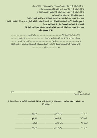 ‫رجال‬ ‫ثالثة‬ ‫و‬ ‫سيدتان‬ ‫يرافقهم‬ ‫أن‬ ‫يجب‬ ‫ذكورا‬ ‫و‬ ‫اناثا‬ ‫المشاركون‬ ‫كان‬ ‫اذا‬
‫ورجالن‬ ‫سيدات‬ ‫ثالث‬ ‫يرافقهم‬ ‫أن‬ ‫يجب‬ ‫اناثا‬ ‫المشاركون‬ ‫كان‬ ‫اذا‬
‫تبق‬ ‫ذكورا‬ ‫المشاركون‬ ‫كان‬ ‫اذا‬‫اختيارية‬ ‫النسوي‬ ‫العنصر‬ ‫المشاركة‬ ‫ى‬
‫واحد‬ ‫اتجاه‬ ‫في‬ ‫حافلة‬ ‫من‬ ‫أكثر‬ ‫بتنظيم‬ ‫يسمح‬ ‫ال‬
‫االول‬ ‫المسؤول‬ ‫فيهم‬ ‫بما‬ ‫أفراد‬ ‫خمسة‬ ‫الرحلة‬ ‫عن‬ ‫المشرفين‬ ‫عدد‬ ‫يتعدى‬ ‫ال‬ ‫أن‬ ‫يجب‬
‫يسمح‬ ‫ال‬‫بالمبيت‬‫إال‬‫التابعة‬ ‫األشغال‬ ‫مراكز‬ ‫في‬ ‫أو‬ ‫العالي‬ ‫والتعليم‬ ‫الوطنية‬ ‫التربية‬ ‫لوزارة‬ ‫التابعة‬ ‫الداخليات‬ ‫في‬
‫الضرورية‬ ‫الرخصة‬ ‫على‬ ‫الحصول‬ ‫بعد‬ ‫الرياضة‬ ‫و‬ ‫للشبيبة‬
‫المشرفة‬ ‫االطر‬ ‫فيهم‬ ‫بالحافلة‬ ‫المؤمنة‬ ‫المقاعد‬ ‫عدد‬ ‫المشاركين‬ ‫عدد‬ ‫يتعدى‬ ‫ال‬ ‫أن‬ ‫يجب‬
‫عليه‬ ‫مصادق‬ ‫التزام‬
‫السيد‬ ‫أسفله‬ ‫الموقع‬ ‫أنا‬"‫ة‬"……………………………‫التأجير‬ ‫رقم‬…………………
‫مؤسسة‬ ‫ستنظمها‬ ‫التي‬ ‫الرحلة‬ ‫عن‬ ‫مسؤول‬ ‫بصفتي‬……………………‫مدينة‬ ‫الى‬………
‫يوم‬………………………‫بتاريخ‬……………………….‫الساعة‬ ‫من‬ ‫ابتداء‬……..
‫أن‬ ‫شأنها‬ ‫من‬ ‫مخالفة‬ ‫كل‬ ‫مسؤولية‬ ‫أتحمل‬ ‫و‬ ‫أعاله‬ ‫المسطرة‬ ‫التعليمات‬ ‫كل‬ ‫بتطبيق‬ ‫ألتزم‬‫بالنظام‬ ‫تخل‬
‫ب‬…………..‫في‬……………
‫ص‬35-------------------------------------------------------------------------------------------------------------------‫الدليل‬
‫المدرسية‬ ‫التعاونية‬ ‫في‬ ‫المبسط‬
‫الى‬ ‫الرحلة‬ ‫بداية‬ ‫من‬ ‫التالميذ‬ ‫و‬ ‫التلميذات‬ ‫بمرافقة‬ ‫نلتزم‬ ‫الرحلة‬ ‫في‬ ‫مساعدات‬ ‫و‬ ‫مساعدين‬ ‫أسفله‬ ‫الموقعون‬ ‫نحن‬
‫نهايتها‬13
‫السيد‬"‫ة‬"………………………………….‫التأجير‬ ‫رقم‬……………… ……………….‫التوقيع‬………… ……………….
‫السيد‬"‫ة‬"………………………………….‫التأجير‬ ‫رقم‬……………… ……………….‫التوقيع‬……………… ……………….
‫السيد‬"‫ة‬"………………………………….‫التأجير‬ ‫رقم‬……………… ……………….‫التوقيع‬……………… ……………….
‫السيد‬"‫ة‬"………………………………….‫التأجير‬ ‫رقم‬……………… ……………….‫التوقيع‬……………… ……………….
 