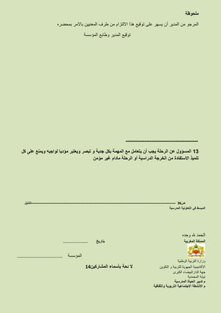 ‫ملحوظة‬
‫بمحضره‬ ‫باالمر‬ ‫المعنيين‬ ‫طرف‬ ‫من‬ ‫االلتزام‬ ‫هذا‬ ‫توقيع‬ ‫على‬ ‫يسهر‬ ‫أن‬ ‫المدير‬ ‫من‬ ‫المرجو‬
‫المؤسسة‬ ‫وطابع‬ ‫المدير‬ ‫توقيع‬
------------------------------------------
13‫كل‬ ‫على‬ ‫ويمنع‬ ‫لواجبه‬ ‫مؤديا‬ ‫ويعتبر‬ ‫تبصر‬ ‫و‬ ‫جدية‬ ‫بكل‬ ‫المهمة‬ ‫مع‬ ‫يتعامل‬ ‫أن‬ ‫يجب‬ ‫الرحلة‬ ‫عن‬ ‫المسؤول‬
‫مؤمن‬ ‫غير‬ ‫مادام‬ ‫الرحلة‬ ‫أو‬ ‫الدراسية‬ ‫الخرجة‬ ‫من‬ ‫االستفادة‬ ‫تلميذ‬
‫ص‬36-------------------------------------------------------------------------------------------------------------------‫الدليل‬
‫المدرسية‬ ‫التعاونية‬ ‫في‬ ‫المبسط‬
‫وحده‬ ‫هلل‬ ‫الحمد‬
‫المغربية‬ ‫المملكة‬‫بتاريخ‬……………………………..
…………………………………………..………….. ‫المؤسسة‬
‫الوطنية‬ ‫التربية‬ ‫وزارة‬
‫التكوين‬ ‫و‬ ‫للتربية‬ ‫الجهوية‬ ‫االكاديمية‬‫المشاركين‬ ‫بأسماء‬ ‫ئحة‬ ‫ال‬14
‫الكبرى‬ ‫الدارالبيضاء‬ ‫جهة‬
‫المحمدية‬ ‫نيابة‬
‫المدرسية‬ ‫الحياة‬ ‫تدبير‬ ‫م‬
‫الت‬ ‫االجتماعية‬ ‫االنشطة‬ ‫م‬‫والثقافية‬ ‫ربوية‬
 