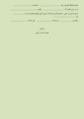 ‫رقم‬ ‫التعريف‬ ‫لبطاقة‬ ‫الحامل‬:……………………………………..‫ب‬ ‫المسلمة‬:……………………………….
‫التلميذ‬ ‫ولي‬ ‫أو‬ ‫أب‬"‫ة‬":……………………………………..‫بالقسم‬:…………………………………………………..
‫ابنت‬ ‫أو‬ ‫البني‬ ‫أرخص‬‫ي‬–‫مدرسة‬ ‫تعاونية‬ ‫تنظمها‬ ‫التي‬ ‫الزيارة‬ ‫أو‬ ‫الرحلة‬ ‫في‬ ‫بالمشاركة‬:…………………..
‫الى‬:………………………………………..
‫يوم‬ ‫وذلك‬:………………..‫الساعة‬ ‫من‬:………………………..‫الساعة‬ ‫الى‬:……………………………..
‫والسالم‬
‫الولي‬ ‫أو‬ ‫األب‬ ‫امضاء‬
 