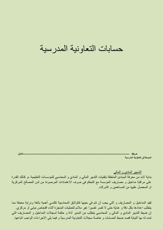 ‫المدرسية‬ ‫التعاونية‬ ‫حسابات‬
‫ص‬39-------------------------------------------------------------------------------------------------------------------‫الدليل‬
‫المدرسية‬ ‫التعاونية‬ ‫في‬ ‫المبسط‬
‫المالي‬ ‫و‬ ‫المادي‬ ‫التسيير‬
‫بداية‬‫القدرة‬ ‫كذلك‬ ‫،و‬ ‫التعليمية‬ ‫للمؤسسات‬ ‫المحاسبي‬ ‫و‬ ‫المادي‬ ‫و‬ ‫المالي‬ ‫التدبير‬ ‫بتقنيات‬ ‫المتعلقة‬ ‫المبادئ‬ ‫معرفة‬ ‫من‬ ‫البد‬
‫المركزية‬ ‫المصالح‬ ‫لدن‬ ‫من‬ ‫المرصودة‬ ‫االعتمادات‬ ‫صرف‬ ‫في‬ ‫التحكم‬ ‫مع‬ ‫المؤسسة‬ ‫مصاريف‬ ‫و‬ ‫مداخيل‬ ‫مراقبة‬ ‫على‬
‫الشركاء‬ ‫و‬ ‫المساهمين‬ ‫من‬ ‫عليها‬ ‫المحصل‬ ‫او‬.
‫المداخ‬ ‫تقيد‬‫مما‬ ‫معمقة‬ ‫ودراية‬ ‫بالغة‬ ‫أهمية‬ ‫تكتسي‬ ‫المحاسبية‬ ‫فالوثائق‬ ‫حينها‬ ‫في‬ ‫تتم‬ ‫أن‬ ‫يجب‬ ‫التي‬ ‫و‬ ‫المصاريف‬ ‫و‬ ‫يل‬
‫مركزي‬ ‫أو‬ ‫نيابي‬ ‫افتحاص‬ ‫أثناء‬ ‫المنجزة‬ ‫للعمليات‬ ‫مالئم‬ ‫غير‬ ‫تفسيرا‬ ‫تفسر‬ ‫ال‬ ‫حتى‬ ‫عناية‬ ‫و‬ ‫دقة‬ ‫بكل‬ ‫اعدادها‬ ‫يتطلب‬.
‫المدي‬ ‫من‬ ‫يتطلب‬ ‫المحاسبي‬ ‫و‬ ‫المالي‬ ‫و‬ ‫المادي‬ ‫التدبير‬ ‫ضبط‬ ‫إن‬‫التي‬ ‫المصاريف‬ ‫و‬ ‫المداخيل‬ ‫لسجالت‬ ‫حكمة‬ ‫و‬ ‫أداة‬ ‫ر‬
‫اتباعها‬ ‫الواجب‬ ‫االجراءات‬ ‫يلي‬ ‫فيما‬ ‫و‬ ‫المدرسية‬ ‫التعاونية‬ ‫سجالت‬ ‫خاصة‬ ‫و‬ ‫الحسابات‬ ‫ضبط‬ ‫قصد‬ ‫النيابة‬ ‫بها‬ ‫له‬ ‫تمده‬.
 