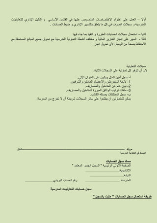 ‫أوال‬–‫للتعاونيات‬ ‫اإلداري‬ ‫الدليل‬ ‫و‬ ‫األساسي‬ ‫القانون‬ ‫في‬ ‫عليها‬ ‫المنصوص‬ ‫االختصاصات‬ ‫احترام‬ ‫على‬ ‫العمل‬
‫الحسابات‬ ‫ضبط‬ ‫و‬ ‫اإلداري‬ ‫بالتسيير‬ ‫يتعلق‬ ‫ما‬ ‫كل‬ ‫في‬ ‫الصرف‬ ‫سجالت‬ ‫و‬ ‫المدرسية‬.
‫ثانيا‬–‫فيها‬ ‫جاء‬ ‫بما‬ ‫التقيد‬ ‫و‬ ‫المقررة‬ ‫الحسابات‬ ‫سجالت‬ ‫استعمال‬
‫ثالثا‬-‫مع‬ ‫المستحقة‬ ‫المبالغ‬ ‫جميع‬ ‫تحويل‬ ‫مع‬ ‫المدرسية‬ ‫التعاونية‬ ‫أنشطة‬ ‫مختلف‬ ‫و‬ ‫المالية‬ ‫التقارير‬ ‫إنجاز‬ ‫على‬ ‫السهر‬
‫بنس‬ ‫االحتفاظ‬‫انجز‬ ‫تحويل‬ ‫ألي‬ ‫الوصل‬ ‫من‬ ‫خة‬.
‫التعاونية‬ ‫سجالت‬
‫اآلتية‬ ‫السجالت‬ ‫على‬ ‫تعاونية‬ ‫كل‬ ‫تتوفر‬ ‫أن‬ ‫البد‬:
‫أ‬-‫اآلتي‬ ‫المنوال‬ ‫على‬ ‫ويكون‬ ‫المال‬ ‫أمين‬ ‫سجل‬:
8-‫والشرفيين‬ ‫العاملين‬ ‫واألعضاء‬ ‫المنخرطين‬ ‫الئحة‬.
3-‫والمصاريف‬ ‫المداخيل‬ ‫عن‬ ‫عام‬ ‫بيان‬.
6-‫المبررة‬ ‫الوثائق‬ ‫ترتيب‬ ‫ملفات‬‫والمصاريف‬ ‫للمداخيل‬.
‫ب‬-‫الكاتب‬ ‫يمسكه‬ ‫الممتلكات‬ ‫سجل‬.
‫المدرسة‬ ‫من‬ ‫تخرج‬ ‫ال‬ ‫أن‬ ‫شريطة‬ ‫السجالت‬ ‫سائر‬ ‫على‬ ‫يطلعوا‬ ‫أن‬ ‫للمتعاونين‬ ‫يمكن‬.
‫ص‬40-------------------------------------------------------------------------------------------------------------------‫الدليل‬
‫المدرسية‬ ‫التعاونية‬ ‫في‬ ‫المبسط‬
‫الحسابات‬ ‫سجل‬ ‫مسك‬
‫الرئيسية‬ ‫االولى‬ ‫الصفحة‬"‫المعتمد‬ ‫الجديد‬ ‫السجل‬"
‫االكاديمية‬………………………………………….
‫ا‬‫لنيابة‬………………………………………….
‫المدرسة‬………………………………………….‫البريدي‬ ‫الحساب‬ ‫رقم‬………………………………………………….
‫المدرسية‬ ‫التعاونيات‬ ‫حسابات‬ ‫سجل‬
‫الحسابات‬ ‫سجل‬ ‫استعمال‬ ‫طريقة‬"‫بالسجل‬ ‫مثبت‬"
 