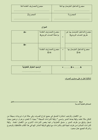 ‫نقدا‬ ‫بها‬ ‫المتوصل‬ ‫المداخيل‬ ‫مجموع‬
………………………..…………………………………………………………………………….
‫نقدا‬ ‫المقدمة‬ ‫المصاريف‬ ‫مجموع‬
………………………..…………………………………………………………………………….
‫المجموع‬1
………………………..…………………………………………………………………………….
‫المجموع‬2
………………………..…………………………………………………………………………….
‫الميزان‬
‫عن‬ ‫بها‬ ‫المتوصل‬ ‫المداخيل‬ ‫مجموع‬
‫البريدي‬ ‫الحساب‬ ‫طريق‬3
-
‫المقدمة‬ ‫المصاريف‬ ‫مجموع‬
‫البريدي‬ ‫الحساب‬ ‫بواسطة‬4
A=
B=
‫بها‬ ‫المتوصل‬ ‫المداخيل‬ ‫مجموع‬
‫نقدا‬5
-‫المقدمة‬ ‫المصاريف‬ ‫مجموع‬
‫نقدا‬6
= …………………..B +………………. A‫للتعاونية‬ ‫المتوفر‬ ‫الرصيد‬
………………………..……………………………
‫الصرف‬ ‫مستوى‬ ‫على‬ ‫تطرح‬ ‫اشكالية‬
‫ص‬43-------------------------------------------------------------------------------------------------------------------‫الدليل‬
‫المدرسية‬ ‫التعاونية‬ ‫في‬ ‫المبسط‬
‫من‬ ‫بسيطة‬ ‫توريدات‬ ‫شراء‬ ‫حالة‬ ‫وفي‬ ‫الصرف‬ ‫انواع‬ ‫جميع‬ ‫في‬ ‫المنسق‬ ‫استشارة‬ ‫والواجب‬ ‫االفضل‬ ‫من‬
‫تعتمد‬ ‫مثال‬ ‫الدكان‬‫وتسمى‬ ‫المدير‬ ‫يعدها‬ ‫وثيقة‬"‫البسيطة‬ ‫الشراءات‬ ‫وثيقة‬"‫بحيث‬ ‫درهمين‬ ‫او‬ ‫درهم‬ ‫تتعدى‬ ‫ال‬ ‫بحيث‬
‫االخر‬ ‫الشراءات‬ ‫يخص‬ ‫فيما‬ ‫و‬ ‫التعاونية‬ ‫منسق‬ ‫و‬ ‫المدير‬ ‫طرف‬ ‫من‬ ‫وتوقع‬ ‫تسجل‬‫ى‬‫وثيقة‬ ‫اعتماد‬ ‫االفضل‬ ‫من‬
‫الشراءات‬‫الم‬‫ب‬‫ف‬ ‫اليها‬ ‫المشار‬ ‫الوثيقة‬ ‫توقيع‬ ‫مع‬ ‫بالشراءات‬ ‫تقوم‬ ‫لجينة‬ ‫طرف‬ ‫من‬ ‫اشرة‬‫والوضوح‬ ‫فالشفافية‬ ‫الكتاب‬ ‫هذا‬ ‫ي‬
‫محمود‬ ‫عمل‬ ‫الجميع‬ ‫واشراك‬
 