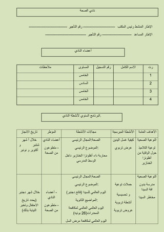 ‫الصحة‬ ‫نادي‬
‫رئيس‬ ‫المنشط‬ ‫اإلطار‬‫المكتب‬-------------------------‫التأجير‬ ‫رقم‬------------------------------
‫المساعد‬ ‫اإلطار‬-----------------------‫التأجير‬ ‫رقم‬--------------------------------
‫النادي‬ ‫أعضاء‬
‫رت‬‫الكامل‬ ‫االسم‬‫التسجيل‬ ‫رقم‬‫المستوى‬‫مالحظات‬
8‫الخامس‬
3‫السادس‬
6‫الخامس‬
2‫الخامس‬
.‫النادي‬ ‫ألنشطة‬ ‫السنوي‬ ‫البرنامج‬
‫العامة‬ ‫األهداف‬‫المبرمجة‬ ‫األنشطة‬‫األنشطة‬ ‫مجاالت‬‫المؤطر‬‫االنجاز‬ ‫تاريخ‬
‫الصحية‬ ‫النوعية‬
‫التالميذ‬ ‫توعية‬
‫من‬ ‫الوقاية‬ ‫حول‬
‫أنفلونزا‬
‫الخنازير‬
‫اليدين‬ ‫غسل‬ ‫كيفية‬
‫تربوي‬ ‫عرض‬
‫الرئيسى‬ ‫:المجال‬‫الصحة‬
‫الرئيسي‬ ‫:الموضوع‬
‫داخل‬ ‫الخنازير‬ ‫أنفلونزا‬ ‫داء‬ ‫محاربة‬
‫المدرسي‬ ‫الوسط‬
‫النادي‬ ‫أعضاء‬
-‫متطوعون‬
‫الصحة‬ ‫من‬
‫شهر‬ ‫أ‬ ‫خالل‬
‫و‬ ‫شتنبر‬
‫نونبر‬ ‫و‬ ‫أكتوبر‬
‫الصحية‬ ‫النوعية‬
‫بدون‬ ‫مدرسة‬
‫السيدا‬ ‫افة‬
‫السيدا‬ ‫مخاطر‬
‫توعية‬ ‫حمالت‬
‫تحسيسية‬ ‫و‬
‫تربوية‬ ‫أنشطة‬
‫تربوية‬ ‫عروض‬
‫الرئيسى‬ ‫:المجال‬‫الصحة‬
‫الرئيسي‬ ‫:الموضوع‬
‫للسيدا‬ ‫العالمي‬ ‫اليوم‬(‫دجنبر‬ ‫فاتح‬)
‫الثانوية‬ ‫:المواضيع‬
‫لمكافحة‬ ‫العالمي‬ ‫العالمي‬ ‫اليوم‬
‫المحدرات‬(33‫بونيه‬)
‫السل‬ ‫مرض‬ ‫لمكافحة‬ ‫العالمي‬ ‫اليوم‬
-‫أعضاء‬
‫النادي‬
-‫متطوع‬‫ون‬
‫الصحة‬ ‫من‬
‫دجنبر‬ ‫شهر‬ ‫خالل‬
(‫تاريخ‬ ‫يحدد‬
‫وتخبر‬ ‫االحتفال‬
‫بذلك‬ ‫النيابة‬)
 