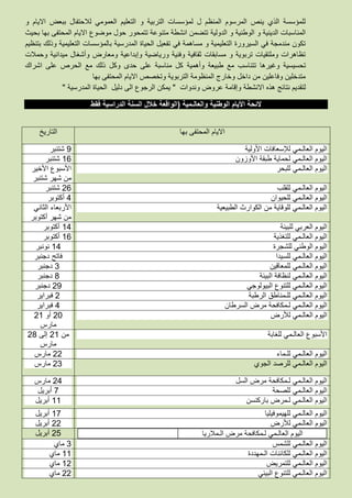 ‫و‬ ‫االيام‬ ‫ببعض‬ ‫لالحتفال‬ ‫العمومي‬ ‫التعليم‬ ‫و‬ ‫التربية‬ ‫لمؤسسات‬ ‫ل‬ ‫المنظم‬ ‫المرسوم‬ ‫ينص‬ ‫الذي‬ ‫للمؤسسة‬
‫تتمحو‬ ‫متنوعة‬ ‫انشطة‬ ‫تتضمن‬ ‫الدولية‬ ‫و‬ ‫الوطنية‬ ‫و‬ ‫الدينية‬ ‫المناسبات‬‫بحيث‬ ‫بها‬ ‫المحتفى‬ ‫االيام‬ ‫موضوع‬ ‫حول‬ ‫ر‬
‫بتنظيم‬ ‫وذلك‬ ‫التعليمية‬ ‫بالمؤسسات‬ ‫المدرسية‬ ‫الحياة‬ ‫تفعيل‬ ‫في‬ ‫مساهمة‬ ‫و‬ ‫التعليمية‬ ‫السيرورة‬ ‫في‬ ‫مندمجة‬ ‫تكون‬
‫وحمالت‬ ‫ميدانية‬ ‫وأشغال‬ ‫ومعارض‬ ‫وإبداعية‬ ‫ورياضية‬ ‫وفنية‬ ‫ثقافية‬ ‫مسابقات‬ ‫و‬ ‫تربوية‬ ‫وملتقيات‬ ‫تظاهرات‬
‫ط‬ ‫مع‬ ‫تتناسب‬ ‫وغيرها‬ ‫تحسيسية‬‫بيعة‬‫وأهمية‬‫اشراك‬ ‫على‬ ‫الحرص‬ ‫مع‬ ‫ذلك‬ ‫وكل‬ ‫حدى‬ ‫على‬ ‫مناسبة‬ ‫كل‬
‫بها‬ ‫المحتفى‬ ‫االيام‬ ‫وتخصص‬ ‫التربوية‬ ‫المنظومة‬ ‫وخارج‬ ‫داخل‬ ‫من‬ ‫وفاعلين‬ ‫متدخلين‬
‫وندوات‬ ‫عروض‬ ‫وإقامة‬ ‫االنشطة‬ ‫هذه‬ ‫نتائج‬ ‫لتقديم‬"‫المدرسية‬ ‫الحياة‬ ‫دليل‬ ‫الى‬ ‫الرجوع‬ ‫يمكن‬"
‫والعالـمية‬ ‫الوطنية‬ ‫األيام‬ ‫الئحة‬(‫فقط‬ ‫الدراسية‬ ‫السنة‬ ‫خالل‬ ‫الواقعة‬
‫بها‬ ‫المحتفى‬ ‫االيام‬‫التاريخ‬
‫األولية‬ ‫لإلسعافات‬ ‫العالـمي‬ ‫اليوم‬5‫شتنبر‬
‫األوزون‬ ‫طبقة‬ ‫لحماية‬ ‫العالـمي‬ ‫اليوم‬83‫شتنبر‬
‫للبحر‬ ‫العالـمي‬ ‫اليوم‬‫األخير‬ ‫األسبوع‬
‫شتنبر‬ ‫شهر‬ ‫من‬
‫للقلب‬ ‫العالـمي‬ ‫اليوم‬33‫شتنبر‬
‫للحيوان‬ ‫العالـمي‬ ‫اليوم‬2‫أكتوبر‬
‫الطبيعية‬ ‫الكوارث‬ ‫من‬ ‫للوقاية‬ ‫العالـمي‬ ‫اليوم‬‫الثاني‬ ‫األربعاء‬
‫أكتوبر‬ ‫شهر‬ ‫من‬
‫للبيئة‬ ‫العربي‬ ‫اليوم‬82‫أكتوبر‬
‫للتغذية‬ ‫العالـمي‬ ‫اليوم‬83‫أكتوبر‬
‫للشجرة‬ ‫الوطني‬ ‫اليوم‬82‫نونبر‬
‫للسيدا‬ ‫العالـمي‬ ‫اليوم‬‫دجنبر‬ ‫فاتح‬
‫للمعاقين‬ ‫العالـمي‬ ‫اليوم‬6‫دجنبر‬
‫اليوم‬‫البيئة‬ ‫لنظافة‬ ‫العالـمي‬5‫دجنبر‬
‫البيولوجي‬ ‫للتنوع‬ ‫العالـمي‬ ‫اليوم‬35‫دجنبر‬
‫الرطبة‬ ‫للـمناطق‬ ‫العالـمي‬ ‫اليوم‬3‫فبراير‬
‫السرطان‬ ‫مرض‬ ‫لـمكافحة‬ ‫العالـمي‬ ‫اليوم‬2‫فبراير‬
‫لألرض‬ ‫العالـمي‬ ‫اليوم‬31‫أو‬38
‫مارس‬
‫للغابة‬ ‫العالـمي‬ ‫األسبوع‬‫من‬38‫إلى‬35
‫مارس‬
‫العالـمي‬ ‫اليوم‬‫للـماء‬33‫مارس‬
‫الجوي‬ ‫للرصد‬ ‫العالـمي‬ ‫اليوم‬36‫مارس‬
‫السل‬ ‫مرض‬ ‫لـمكافحة‬ ‫العالـمي‬ ‫اليوم‬32‫مارس‬
‫للصحة‬ ‫العالـمي‬ ‫اليوم‬7‫أبريل‬
‫باركنسن‬ ‫لـمرض‬ ‫العالـمي‬ ‫اليوم‬88‫أبريل‬
‫للهيموفيليا‬ ‫العالـمي‬ ‫اليوم‬87‫أبريل‬
‫لألرض‬ ‫العالـمي‬ ‫اليوم‬33‫أبريل‬
‫لـمكافحة‬ ‫العالـمي‬ ‫اليوم‬‫الـمالريا‬ ‫مرض‬38‫أبريل‬
‫للشمس‬ ‫العالـمي‬ ‫اليوم‬6‫ماي‬
‫الـمهددة‬ ‫للكائنات‬ ‫العالـمي‬ ‫اليوم‬88‫ماي‬
‫للتمريض‬ ‫العالـمي‬ ‫اليوم‬83‫ماي‬
‫البيئي‬ ‫للتنوع‬ ‫العالـمي‬ ‫اليوم‬33‫ماي‬
 