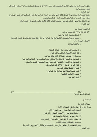 ‫ث‬ ‫أساس‬ ‫على‬ ‫المنتخبين‬ ‫التالميذ‬ ‫ممثلي‬ ‫من‬ ‫العام‬ ‫الجمع‬ ‫يتكون‬‫كل‬ ‫ويتمتع‬ ،‫المعلم‬ ‫مراقبة‬ ‫تحت‬ ‫قسم‬ ‫كل‬ ‫من‬ ‫أفراد‬ ‫الثة‬
‫واحد‬ ‫بصوت‬ ‫عضو‬.
‫السابع‬ ‫البند‬:
‫االجتماع‬ ‫تسيير‬ ‫في‬ ‫الصالحية‬ ‫وللرئيس‬ ‫الدراسية‬ ‫السنة‬ ‫أخر‬ ‫وفي‬ ‫اشهر‬ ‫ثالثة‬ ‫كل‬ ‫أوائل‬ ‫في‬ ‫مبدئيا‬ ‫العام‬ ‫الجمع‬ ‫ينعقد‬.
‫وللرئيس‬ ‫وللمكتب‬ ‫العام‬ ‫للجمع‬ ‫طبيعيا‬ ‫مرشدا‬ ‫المدرسة‬ ‫مدير‬ ‫يعتبر‬.
‫كل‬ ‫أول‬ ‫في‬‫العام‬ ‫الجمع‬ ‫في‬ ‫قسمهم‬ ‫يمثلون‬ ‫تالميذ‬ ‫ثالثة‬ ‫انتخاب‬ ‫عمليات‬ ‫سير‬ ‫على‬ ‫المعلم‬ ‫يسهر‬ ‫سنة‬.
‫الثامن‬ ‫البند‬:
‫والمصاريف‬ ‫المداخيل‬
‫بريديا‬ ‫حسابا‬ ‫تفتح‬ ‫أن‬ ‫تعاونية‬ ‫لكل‬ ‫البد‬.
‫أ‬-‫على‬ ‫التعاونية‬ ‫مداخيل‬ ‫تشتمل‬:
-‫المتعاونين‬ ‫منتوجات‬ ‫على‬ ‫أو‬ ‫الدواجن‬ ‫وتربية‬ ‫الفالحية‬ ‫المنتوجات‬ ‫بيع‬ ‫محصول‬(، ‫المدرسية‬ ‫المجلة‬
‫اليدوية‬ ‫األعمال‬.)...
-‫الحفالت‬ ‫مداخيل‬
-‫الممكنة‬ ‫الهبات‬ ‫وسائر‬ ‫والتبرعات‬ ‫اإلعانات‬.
-‫فيين‬ ‫والشر‬ ‫العاملين‬ ‫األعضاء‬ ‫اشتراكات‬.
‫ب‬-‫يلي‬ ‫فيما‬ ‫التعاونيات‬ ‫اعتمادات‬ ‫تصرف‬ ‫أن‬ ‫يمكن‬:
-‫المطاعم‬ ‫من‬ ‫المستفيدين‬ ‫عدد‬ ‫في‬ ‫والزيادة‬ ‫الوجبات‬ ‫تحسين‬ ‫في‬ ‫المساهمة‬‫المدرسية‬
-‫والوطني‬ ‫المحلي‬ ‫الصعيدين‬ ‫على‬ ‫المدرسيين‬ ‫والتضامن‬ ‫التعاون‬ ‫في‬ ‫المساهمة‬.
-‫على‬ ‫تساعد‬ ‫التي‬ ‫واآلالت‬ ‫والوسائل‬ ‫المواد‬ ‫اقتناء‬:
*‫المدرسية‬ ‫المكتبة‬ ‫وتنشيط‬ ‫تكوين‬.
*‫الدواجن‬ ‫وتربية‬ ‫المدرسية‬ ‫البستنة‬ ‫نشاط‬ ‫تنمية‬.
*‫التعليمية‬ ‫األساليب‬ ‫تحسين‬
*‫المدرسة‬ ‫تزيين‬.
‫ص‬56-------------------------------------------------------------------------------------------------------------------‫الدليل‬
‫المدرسية‬ ‫التعاونية‬ ‫في‬ ‫المبسط‬
‫التاسع‬ ‫البند‬:
‫التعاونية‬ ‫سجالت‬
‫اآلتية‬ ‫السجالت‬ ‫على‬ ‫تعاونية‬ ‫كل‬ ‫تتوفر‬ ‫أن‬ ‫البد‬:
‫أ‬-‫س‬‫اآلتي‬ ‫المنوال‬ ‫على‬ ‫ويكون‬ ‫المال‬ ‫أمين‬ ‫جل‬:
8-‫والشرفيين‬ ‫العاملين‬ ‫واألعضاء‬ ‫المنخرطين‬ ‫الئحة‬.
3-‫والمصاريف‬ ‫المداخيل‬ ‫عن‬ ‫عام‬ ‫بيان‬.
6-‫والمصاريف‬ ‫للمداخيل‬ ‫المبررة‬ ‫الوثائق‬ ‫ترتيب‬ ‫ملفات‬.
‫ب‬-‫الكاتب‬ ‫يمسكه‬ ‫الممتلكات‬ ‫سجل‬.
‫أن‬ ‫شريطة‬ ‫السجالت‬ ‫سائر‬ ‫على‬ ‫يطلعوا‬ ‫أن‬ ‫للمتعاونين‬ ‫يمكن‬‫المدرسة‬ ‫من‬ ‫تخرج‬ ‫ال‬.
‫العاشر‬ ‫البند‬:
 