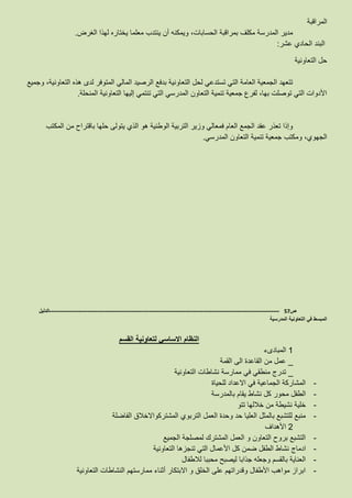 ‫المراقبة‬
‫الغرض‬ ‫لهذا‬ ‫يختاره‬ ‫معلما‬ ‫ينتدب‬ ‫أن‬ ‫ويمكنه‬ ،‫الحسابات‬ ‫بمراقبة‬ ‫مكلف‬ ‫المدرسة‬ ‫مدير‬.
‫عشر‬ ‫الحادي‬ ‫البند‬:
‫التعاونية‬ ‫حل‬
‫وجميع‬ ،‫التعاونية‬ ‫هذه‬ ‫لدى‬ ‫المتوفر‬ ‫المالي‬ ‫الرصيد‬ ‫بدفع‬ ‫التعاونية‬ ‫لحل‬ ‫تستدعي‬ ‫التي‬ ‫العامة‬ ‫الجمعية‬ ‫تتعهد‬
‫المنحلة‬ ‫التعاونية‬ ‫إليها‬ ‫تنتمي‬ ‫التي‬ ‫المدرسي‬ ‫التعاون‬ ‫تنمية‬ ‫جمعية‬ ‫لفرع‬ ،‫بها‬ ‫توصلت‬ ‫التي‬ ‫األدوات‬.
‫المكتب‬ ‫من‬ ‫باقتراح‬ ‫حلها‬ ‫يتولى‬ ‫الذي‬ ‫هو‬ ‫الوطنية‬ ‫التربية‬ ‫وزير‬ ‫فمعالي‬ ‫العام‬ ‫الجمع‬ ‫عقد‬ ‫تعذر‬ ‫وإذا‬
‫المدرسي‬ ‫التعاون‬ ‫تنمية‬ ‫جمعية‬ ‫ومكتب‬ ،‫الجهوي‬.
‫ص‬57-------------------------------------------------------------------------------------------------------------------‫الدليل‬
‫المدرسية‬ ‫التعاونية‬ ‫في‬ ‫المبسط‬
‫القسم‬ ‫لتعاونية‬ ‫االساسي‬ ‫النظام‬
1‫المبادىء‬
_‫القمة‬ ‫الى‬ ‫القاعدة‬ ‫من‬ ‫عمل‬
_‫ممارسة‬ ‫في‬ ‫منطقي‬ ‫تدرج‬‫التعاونية‬ ‫نشاطات‬
-‫للحياة‬ ‫االعداد‬ ‫في‬ ‫الجماعية‬ ‫المشاركة‬
-‫بالمدرسة‬ ‫يقام‬ ‫نشاط‬ ‫كل‬ ‫محور‬ ‫الطفل‬
-‫تتو‬ ‫خاللها‬ ‫من‬ ‫نشيطة‬ ‫خلية‬
-‫المشترك‬ ‫التربوي‬ ‫العمل‬ ‫وحدة‬ ‫حد‬ ‫العليا‬ ‫بالمثل‬ ‫للتشبع‬ ‫منبع‬‫الفاضلة‬ ‫واالخالق‬
2‫األهداف‬
-‫الجميع‬ ‫لمصلجة‬ ‫المشترك‬ ‫العمل‬ ‫و‬ ‫التعاون‬ ‫بروح‬ ‫التشبع‬
-‫ادماج‬‫التعاونية‬ ‫تنجزها‬ ‫التي‬ ‫األعمال‬ ‫كل‬ ‫ضمن‬ ‫الطفل‬ ‫نشاط‬
-‫لالطفال‬ ‫محببا‬ ‫ليصبح‬ ‫جذابا‬ ‫وجعله‬ ‫بالقسم‬ ‫العناية‬
-‫التعاونية‬ ‫النشاطات‬ ‫ممارستهم‬ ‫أثناء‬ ‫االبتكار‬ ‫و‬ ‫الخلق‬ ‫على‬ ‫وقدراتهم‬ ‫األطفال‬ ‫مواهب‬ ‫ابراز‬
 