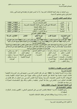 ‫ص‬4-------------------------------------------------------------------------------------------------------------------‫الدليل‬
‫المدرسية‬ ‫التعاونية‬ ‫في‬ ‫المبسط‬
‫النشاطات‬ ‫أهمية‬ ‫نجمل‬ ‫أن‬ ‫الممكن‬ ‫ومن‬‫المدرسية‬‫اختيارها‬ ‫أحسن‬ ‫ما‬ ‫إذا‬ ،‫وتنفيذها‬‫رغبات‬ ‫تلبي‬ ‫كونها‬ ‫في‬
،‫األساسية‬ ‫حاجاتهم‬ ‫وتشبع‬ ‫المشاركين‬
‫المدرسي‬ ‫التعاون‬ ‫تأسيس‬ ‫مراحل‬
‫المدرسي‬ ‫التعاون‬
‫التأسيس‬‫مرحلة‬
‫االولى‬‫مدرسية‬ ‫تعاونيات‬ ‫تنظيم‬‫من‬1962‫الى‬1966
‫الثانية‬‫المدرسية‬ ‫التعاونيات‬ ‫التحاد‬ ‫اساسي‬ ‫قانون‬ ‫على‬ ‫المصادقة‬‫من‬1967‫الى‬1968
‫الثالثة‬‫الجمعية‬ ‫هياكل‬ ‫ارساء‬‫من‬1969‫الى‬1982
‫الرابعة‬‫المندمج‬ ‫التعليم‬ ‫مرحلة‬‫من‬1983‫الى‬1991
‫الخامسة‬‫االنفتاح‬ ‫و‬ ‫التشاور‬ ‫مرحلة‬‫من‬1991‫الى‬2007
‫المدرسي‬ ‫التعاون‬ ‫محطات‬
‫التعاونيات‬ ‫تعميم‬
‫المدرسية‬
‫القسم‬ ‫تعاونية‬‫التعليم‬ ‫تجربة‬
‫المندمج‬
‫التكامل‬‫الشراكة‬ ‫و‬ ‫االنفتاح‬
1962‫بنشاطاته‬ ‫و‬ ‫بالتعاون‬ ‫للتعريف‬ ‫اخبارية‬ ‫لقاءات‬ ‫تنظيم‬1964‫بالوزارة‬ ‫المدرس‬ ‫التعاون‬ ‫مكتب‬ ‫تأسيس‬1966‫في‬ ‫اقليمية‬ ‫مكاتب‬ ‫أحدثت‬
‫النيابات‬ ‫من‬ ‫عدد‬1967‫االساسي‬ ‫القانون‬ ‫اعداد‬1968‫م‬ ‫ت‬ ‫ت‬ ‫ج‬ ‫تأسيس‬1969‫المالية‬ ‫و‬ ‫االدارية‬ ‫شؤونها‬ ‫وتنظيم‬ ‫الجمعية‬ ‫فروع‬ ‫تأسيس‬
‫المدرسية‬ ‫التعاونيات‬ ‫وتعميم‬
‫تربوية‬ ‫بنشاطات‬ ‫القيام‬ ‫و‬ ‫النظامي‬ ‫التعليمي‬ ‫العمل‬ ‫لدعم‬ ‫التواصل‬ ‫و‬ ‫التربوي‬ ‫التنشيط‬ ‫عنصر‬ ‫تعتمد‬ ‫متجددة‬ ‫تربوية‬ ‫حركة‬ ‫المدرسي‬ ‫التعاون‬‫تعاونية‬
‫اقد‬ ‫الى‬ ‫باالساس‬ ‫تهدف‬ ‫وموازية‬ ‫مندمجة‬‫في‬ ‫المساهمة‬ ‫والى‬ ‫اليهما‬ ‫دافعيتهم‬ ‫ورفع‬ ‫التشاركي‬ ‫التعبم‬ ‫و‬ ‫الذلتي‬ ‫التعلم‬ ‫تقنيات‬ ‫اجادة‬ ‫على‬ ‫المتعلمين‬ ‫ار‬
‫تنميته‬ ‫في‬ ‫و‬ ‫المجتمغ‬ ‫في‬ ‫التعليمية‬ ‫المؤسسة‬ ‫انفتاح‬
‫صدى‬ ‫مجلة‬ ‫اصدار‬
‫التعاون‬–‫تنظيم‬
‫مهرجانات‬-
‫تظاهرات‬–‫تكوينات‬
‫أصناف‬ ‫مختلف‬ ‫لفائدة‬
‫التعليم‬ ‫رجال‬-
‫نشرات‬ ‫و‬ ‫دوريات‬–
‫الدليل‬ ‫اصدار‬
‫االداري‬–‫دالئل‬
‫تربوية‬‫التربوي‬–
‫المسرح‬ ‫مجلة‬
‫المدرسي‬-
‫المندمج‬ ‫التعليم‬ ‫تجربة‬
–‫لقاء‬ ‫نشرة‬
‫االخبارية‬-
‫العندليب‬ ‫مجلة‬–
‫العمل‬ ‫توظيف‬
‫االنشطة‬ ‫في‬ ‫التعاوني‬
‫التعليمية‬ ‫اليومية‬
‫وطني‬ ‫يوم‬ ‫اقرار‬–
‫مكتبات‬ ‫انشاء‬
‫مدرسية‬–‫متاحف‬–
‫مختلف‬ ‫ممارسة‬
‫الهوايات‬
‫نشاطات‬ ‫و‬ ‫تنظيمات‬ ‫المدرسي‬ ‫التعاون‬3
‫المدرسية‬ ‫التعاونية‬
‫سنة‬ ‫الوطنية‬ ‫التربية‬ ‫وزارة‬ ‫عملت‬1964‫التعليمية‬ ‫المؤسسات‬ ‫سائر‬ ‫في‬ ‫تعميمها‬ ‫و‬ ‫المدرسي‬ ‫التعاون‬ ‫فكرة‬ ‫نشر‬ ‫على‬
‫صعيد‬ ‫على‬ ‫جهوية‬ ‫ومكاتب‬ ‫المركزي‬ ‫الصعيد‬ ‫على‬ ‫النشاط‬ ‫بهذا‬ ‫خاصة‬ ‫أجهزت‬ ‫فأنشأت‬‫النيابات‬‫وقدمت‬ ‫االقليمية‬
‫الالزمة‬ ‫التسهيالت‬‫لتأسيس‬‫المدرسي‬ ‫التعاون‬ ‫تنمية‬ ‫وجمعية‬ ‫المدرسية‬ ‫التعاونيات‬‫من‬ ‫قطاع‬ ‫لكل‬ ‫أن‬ ‫المعلوم‬ ‫ومن‬
‫بتنظيمه‬ ‫الميدان‬ ‫هذا‬ ‫رعاية‬ ‫في‬ ‫الخاص‬ ‫دوره‬ ‫المذكورة‬ ‫القطاعات‬‫و‬‫االختصاصات‬ ‫وفق‬ ‫وذلك‬ ‫بتأطيره‬‫المخولة‬‫له‬
‫القطاعات‬ ‫هذه‬ ‫جملة‬ ‫ومن‬
‫االنشطة‬ ‫قسم‬‫اال‬‫جتماعية‬‫والفنية‬ ‫الثقافية‬ ‫و‬ ‫التربوية‬
‫في‬ ‫االختصاصات‬ ‫وتتلخص‬
-‫االقليمي‬ ‫و‬ ‫المحلي‬ ‫الصعيدين‬ ‫على‬ ‫المدرسي‬ ‫بالتعاون‬ ‫المتعلقة‬ ‫االدارية‬ ‫التنظيمات‬ ‫وضع‬‫وإصدار‬‫المذكرات‬
‫له‬ ‫المنظمة‬
-‫التعاونية‬ ‫النشاطات‬ ‫مختلف‬ ‫في‬ ‫فنية‬ ‫وبطاقات‬ ‫تربوية‬ ‫دراسات‬ ‫اعداد‬
--------------------------------------------
3‫المدرسية‬ ‫للتعاونيات‬ ‫االداري‬ ‫الدليل‬
 