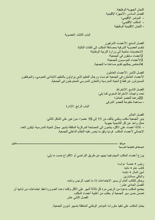 ‫اللجان‬‫الجهوية‬‫الوظيفية‬.
‫الفصل‬‫السادس‬:‫األجهزة‬‫اإلقليمية‬
-‫المؤتمر‬‫اإلقليمي؛‬
-‫المكتب‬‫اإلقليمي؛‬
-‫اللجان‬‫اإلقليمية‬‫الوظيفية‬
‫الباب‬‫الثالث‬:‫العضوية‬
‫الفصل‬‫السابع‬:‫األعضاء‬‫الشرفيون‬
‫تنقسم‬‫العضوية‬‫الشرفية‬‫بمصادقة‬‫المكتب‬‫إلى‬‫الفئات‬‫التالية‬:
1‫شخصيات‬‫منتمية‬‫إلى‬‫وزارة‬‫التربية‬‫الوطنية؛‬
2‫أعضاء‬‫سابقون‬‫في‬‫الجمعية؛‬
3‫األعضاء‬‫المؤسسون‬‫للجمعية؛‬
4‫أشخاص‬‫يمكنهم‬‫تقديم‬‫مساعد‬‫ة‬‫ما‬‫للجمعية‬.
‫الفصل‬‫الثامن‬:‫األعضاء‬‫العاملون‬
‫األعضاء‬‫العاملون‬‫في‬‫الجمعية‬‫هم‬‫نساء‬‫ورجال‬‫التعليم‬‫الذين‬‫يزاولون‬‫بالتعليم‬‫االبتدائي‬،‫العمومي‬‫والموظفون‬
‫المسؤولون‬‫عن‬‫قطاع‬‫المدرسية‬ ‫الحياة‬‫والتعاون‬‫المدرسي‬‫المنخرطون‬‫في‬‫الجمعية‬.
‫الفصل‬‫التاسع‬:‫االنخراط‬
‫تحدد‬‫واجبات‬‫االنخراط‬‫السنوي‬‫كما‬‫يلي‬:
20‫درهما‬‫للعضو‬‫العامل؛‬
-‫مساهمة‬‫مفتوحة‬‫للعضو‬‫الشرفي‬
‫الباب‬‫الرابع‬:‫اإلدارة‬
‫الفصل‬‫العاشر‬
‫يدير‬‫الجمعية‬‫مكتب‬‫وطني‬‫يتألف‬‫من‬11‫إلى‬19،‫عضوا‬‫موزعين‬‫على‬‫الشكل‬‫التالي‬:
‫ممثل‬‫واحد‬‫عن‬‫كل‬‫أكاديمية‬‫جهوية‬
-‫ثالثة‬‫أعضاء‬‫على‬،‫األقل‬‫ينتمون‬‫إلى‬‫المصلحة‬‫المركزية‬‫المكلفة‬‫بتدبير‬‫مجال‬‫الحياة‬،‫المدرسية‬‫ليكون‬‫العدد‬
‫اإلجمالي‬‫ألعضاء‬‫المكتب‬‫فرديا‬‫وفق‬‫ما‬‫ينص‬‫عليه‬‫النظام‬‫الداخلي‬‫للجمعية‬.
‫ص‬67-------------------------------------------------------------------------------------------------------------------‫الدليل‬
‫المدرسية‬ ‫التعاونية‬ ‫في‬ ‫المبسط‬
‫يوزع‬‫أعضاء‬‫المكتب‬‫المهام‬‫فيما‬‫بينهم‬‫عن‬‫طريق‬‫التراضي‬‫أو‬‫االقتراع‬‫حسب‬‫ما‬‫يلي‬:
‫رئيس‬+‫خمسة‬‫نواب؛‬
‫كاتب‬‫عام‬+‫نائبه‬
‫أمين‬‫المال‬+‫نائبه؛‬
‫والباقي‬‫مستشارين‬
‫ويمكن‬‫للكاتب‬‫العام‬‫أن‬‫يسير‬‫االجتماعات‬‫إذا‬‫ما‬‫تغيب‬‫الرئيس‬‫ونائبه‬.
‫الفصل‬‫الحادي‬‫عشر‬:
‫يجتمع‬‫المكتب‬‫بدعوة‬‫من‬‫الرئيس‬‫مرة‬‫كل‬‫ثالثة‬‫أشهر‬‫على‬‫األقل‬‫وكلما‬‫دعت‬‫الضرورة‬‫لعقد‬‫اجتماعات‬‫من‬‫شانها‬‫أن‬
‫تضمن‬‫حسن‬‫الجمعية‬ ‫سير‬‫أو‬‫بطلب‬‫من‬‫أغلبية‬‫أعضاء‬‫المكتب‬
‫الفصل‬‫الثاني‬‫عشر‬
‫يعمل‬‫المكتب‬‫على‬‫تنفيذ‬‫مقررات‬‫المؤتمر‬‫الوطني‬‫المتعلقة‬‫بتسيير‬‫شؤون‬‫الجمعية‬.
 