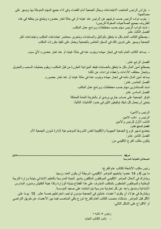 -‫يترأس‬‫الرئيس‬‫المنتخب‬‫االجتماعات‬‫ويمثل‬‫الجمعية‬‫أمام‬‫القضاء‬‫وفي‬‫أداء‬‫جميع‬‫المهام‬‫المنوطة‬‫بها‬‫ويسهر‬‫على‬
‫مصالحها؛‬
-‫ينوب‬‫نواب‬‫الرئيس‬‫حسب‬‫ترتيبهم‬‫عن‬‫الرئيس‬‫عند‬‫غيابه‬‫أو‬‫في‬‫حالة‬‫تعذر‬‫حضوره‬‫ويتمتع‬‫من‬‫يخلفه‬‫في‬‫هذه‬
‫الظروف‬‫الصالحيات‬ ‫بجميع‬‫المخولة‬‫للرئيس؛‬
-‫تسند‬‫لنواب‬‫الرئيس‬‫مهام‬‫حسب‬‫مخططات‬‫وبرامج‬‫عمل‬‫المكتب‬.
‫الفصل‬‫الثالث‬‫عشر‬
-‫يضطلع‬‫الكاتب‬‫العام‬‫بكل‬‫ما‬‫يتعلق‬‫بالوثائق‬‫والمستندات‬‫وبتحرير‬‫محاضر‬‫اجتماعات‬‫المكتب‬‫واجتماعات‬‫أطر‬
‫الجمعية‬‫ويسهر‬‫تدوين‬ ‫على‬‫ذلك‬‫في‬‫السجل‬‫الخاص‬‫بالجمعية‬‫ويعمل‬‫على‬‫تنفيذ‬‫مقررات‬‫المكتب‬
-‫يساعد‬‫الكاتب‬‫العام‬‫نائبه‬‫في‬‫إنجاز‬‫مهامه‬‫وينوب‬‫عنه‬‫في‬‫حالة‬‫غيابه‬‫أو‬‫عند‬‫تعذر‬‫حضوره‬‫ألي‬‫سبب‬.
‫الفصل‬‫الرابع‬‫عشر‬:
‫يضطلع‬‫أمين‬‫المال‬‫بكل‬‫ما‬‫يتعلق‬‫بالحسابات‬‫فينفد‬‫الميزانية‬‫المقررة‬‫من‬‫قبل‬،‫المكتب‬‫ويقوم‬‫بعمليات‬‫السحب‬‫والتحويل‬
‫وبإنجاز‬‫األداءات‬ ‫مختلف‬‫وإعطاء‬‫إبراءات‬‫عن‬‫ذلك؛‬
‫يساعد‬‫أمين‬‫المال‬‫نائبه‬‫في‬‫إنجاز‬‫مهامه‬‫وينوب‬‫عنه‬‫في‬‫حالة‬‫غيابه‬‫أو‬‫عند‬‫تعذر‬‫حضوره‬.
‫الفصل‬‫الخامس‬‫عشر‬:
‫تسند‬‫للمستشارين‬‫مهام‬‫حسب‬‫مخططات‬‫وبرامج‬‫عمل‬‫المكتب‬
‫الفصل‬‫السادس‬‫عشر‬
‫تتوفر‬‫الجمعية‬‫على‬‫حساب‬‫جاري‬‫بريدي‬‫أو‬‫بالخزينة‬‫العامة‬‫للمملكة‬
‫ينبغي‬‫أن‬‫يحمل‬‫كل‬‫شيك‬‫ْن‬‫ي‬‫توقيع‬‫ْن‬‫ي‬‫اثن‬‫في‬‫حدود‬‫الثنائيات‬‫التالية‬:
‫الرئيس‬‫واألمين؛‬
‫االمين‬ ‫نائب‬ ‫و‬ ‫الرئيس‬
‫النائب‬‫األول‬‫للرئيس‬‫واألمين‬
‫الفصل‬‫السابع‬‫عشر‬:
‫يخضع‬‫تسيير‬‫فروع‬‫الجمعية‬‫الجهوية‬‫واإلقليمية‬‫لنفس‬‫الشروط‬‫الموضوعية‬‫إلدارة‬‫شؤون‬‫الجمعية‬‫األم‬
‫الفصل‬‫الثامن‬‫عشر‬:
‫يتكون‬‫مكتب‬‫الفرع‬‫اإلقليمي‬‫من‬:
‫ص‬68-------------------------------------------------------------------------------------------------------------------‫الدليل‬
‫المدرسية‬ ‫التعاونية‬ ‫في‬ ‫المبسط‬
‫رئيس‬‫مكتب‬‫األنشطة‬‫ككاتب‬‫عام‬‫للفرع؛‬
‫ما‬‫بين‬6‫و‬14‫عضوا‬‫ينتخبهم‬‫المؤتمر‬،‫اإلقليمي‬‫شريطة‬‫أن‬‫يكون‬‫العدد‬‫زوج‬‫يا‬
‫ويشارك‬‫في‬‫أشغال‬‫المؤتمر‬‫اإلقليمي‬‫الموظفون‬‫المكلفون‬‫بتدبير‬‫الحياة‬‫المدرسية‬‫بالتعليم‬‫االبتدائي‬‫بنيابة‬‫وزارة‬‫التربية‬
‫الوطنية‬‫الملحقون‬ ‫والموظفون‬‫بالمكتب‬‫المشرف‬‫على‬‫هذا‬‫القطاع‬‫بنيابة‬‫الوزارة‬‫وكذا‬‫هيئة‬‫التفتيش‬‫ومديرو‬‫المدارس‬
‫االبتدائية‬‫ومنسق‬‫واحد‬‫عن‬‫كل‬‫تعاونية‬‫يتم‬ ‫مدرسية‬‫انتخابه‬‫على‬‫صعيد‬‫المؤسسة‬.
‫ويشترط‬‫في‬‫هؤالء‬‫أن‬‫يكونوا‬‫أعضاء‬‫عاملين‬‫في‬‫الجمعية‬‫مؤدون‬‫لواجب‬‫انخراطهم‬‫خمسة‬‫عشر‬15‫يوما‬‫على‬
‫األقل‬‫قبل‬‫المؤتمر‬.‫باستثناء‬‫منصب‬‫الكاتب‬‫العام‬‫للفرع؛‬‫توزع‬‫باقي‬‫المناصب‬‫فيما‬‫بين‬‫األعضاء‬‫عن‬‫طريق‬‫التراضي‬
‫أو‬‫االقتراع‬‫على‬‫الشكل‬‫التالي‬:
‫رئيس‬+‫نائبه‬‫؛‬
-‫نائب‬‫الكاتب‬‫العام؛‬
 