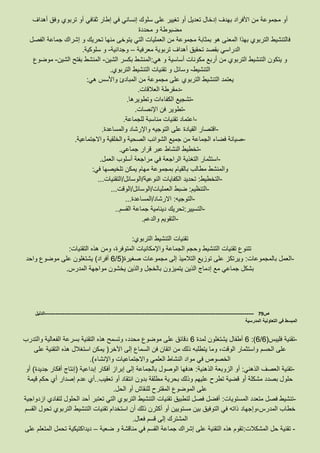 ‫مجم‬ ‫أو‬‫أهداف‬ ‫وفق‬ ‫تربوي‬ ‫أو‬ ‫ثقافي‬ ‫إطار‬ ‫في‬ ‫إنساني‬ ‫سلوك‬ ‫على‬ ‫تغيير‬ ‫أو‬ ‫تعديل‬ ‫إدخال‬ ‫بهدف‬ ‫األفراد‬ ‫من‬ ‫وعة‬
‫محددة‬ ‫و‬ ‫مضبوطة‬
‫الفصل‬ ‫جماعة‬ ‫إشراك‬ ‫و‬ ‫تحريك‬ ‫منها‬ ‫يتوخى‬ ‫التي‬ ‫العمليات‬ ‫من‬ ‫مجموعة‬ ‫بمثابة‬ ‫هو‬ ‫المعنى‬ ‫بهذا‬ ‫التربوي‬ ‫فالتنشيط‬
‫معرفية‬ ‫تربوية‬ ‫أهداف‬ ‫تحقيق‬ ‫بقصد‬ ‫الدراسي‬–‫وجدانية‬-‫و‬‫سلوكية‬.
‫هي‬ ‫و‬ ‫أساسية‬ ‫مكونات‬ ‫أربع‬ ‫من‬ ‫التربوي‬ ‫التنشيط‬ ‫يتكون‬ ‫و‬:‫الشين‬ ‫بكسر‬ ‫المنشط‬-‫الشين‬ ‫بفتح‬ ‫المنشط‬-‫موضوع‬
‫التنشيط‬-‫التربوي‬ ‫التنشيط‬ ‫تقنيات‬ ‫و‬ ‫وسائل‬.
‫هي‬ ‫واألسس‬ ‫المبادئ‬ ‫من‬ ‫مجموعة‬ ‫على‬ ‫التربوي‬ ‫التنشيط‬ ‫يعتمد‬:
-‫العالقات‬ ‫دمقرطة‬.
-‫وتطويرها‬ ‫الكفاءات‬ ‫تشجيع‬.
-‫ا‬ ‫فن‬ ‫تطوير‬‫إلنصات‬.
-‫للجماعة‬ ‫مناسبة‬ ‫تقنيات‬ ‫اعتماد‬.
-‫والمساعدة‬ ‫واإلرشاد‬ ‫التوجيه‬ ‫على‬ ‫القيادة‬ ‫اقتصار‬.
-‫واالجتماعية‬ ‫والخلقية‬ ‫الصحية‬ ‫الشوائب‬ ‫جميع‬ ‫من‬ ‫الجماعة‬ ‫فضاء‬ ‫صيانة‬.
-‫جماعي‬ ‫قرار‬ ‫عبر‬ ‫النشاط‬ ‫تخطيط‬.
-‫العمل‬ ‫أسلوب‬ ‫مراجعة‬ ‫في‬ ‫الراجعة‬ ‫التغذية‬ ‫استثمار‬.
‫بمجم‬ ‫بالقيام‬ ‫مطالب‬ ‫والمنشط‬‫في‬ ‫تلخيصها‬ ‫يمكن‬ ‫مهام‬ ‫وعة‬:
-‫التخطيط‬:‫النوعية‬ ‫الكفايات‬ ‫تحديد‬/‫الوسائل‬/‫التقنيات‬...
-‫التنظيم‬:‫العمليات‬ ‫ضبط‬/‫الوسائل‬/‫الوقت‬...
-‫التوجيه‬:‫االرشاد‬/‫المساعدة‬...
-‫التسيير‬:‫القسم‬ ‫جماعة‬ ‫دينامية‬ ‫تحريك‬..
-‫والدعم‬ ‫التقويم‬.
‫التربوي‬ ‫التنشيط‬ ‫تقنيات‬:
‫ال‬ ‫وحجم‬ ‫التنشيط‬ ‫تقنيات‬ ‫تتنوع‬‫التقنيات‬ ‫هذه‬ ‫ومن‬ ،‫المتوفرة‬ ‫واإلمكانيات‬ ‫جماعة‬:
-‫بالمجموعات‬ ‫العمل‬:‫صغيرة‬ ‫مجموعات‬ ‫إلى‬ ‫التالميذ‬ ‫توزيع‬ ‫على‬ ‫ويرتكز‬(8/3‫أفراد‬)‫واحد‬ ‫موضوع‬ ‫على‬ ‫يشتغلون‬
‫المدرس‬ ‫مواجهة‬ ‫يخشون‬ ‫والذين‬ ‫بالخجل‬ ‫يتميزون‬ ‫الذين‬ ‫إدماج‬ ‫مع‬ ‫جماعي‬ ‫بشكل‬.
‫ص‬79-------------------------------------------------------------------------------------------------------------------‫الدليل‬
‫المدرسية‬ ‫التعاونية‬ ‫في‬ ‫المبسط‬
-‫فليبس‬ ‫تقنية‬(3/3:)3‫لمدة‬ ‫يشتغلون‬ ‫أطفال‬3‫والتدرب‬ ‫الفعالية‬ ‫بسرعة‬ ‫التقنية‬ ‫هذه‬ ‫وتسمح‬ ،‫محدد‬ ‫موضوع‬ ‫على‬ ‫دقائق‬
‫الحسم‬ ‫على‬‫اآلخر‬ ‫إلى‬ ‫السماع‬ ‫فن‬ ‫اتقان‬ ‫من‬ ‫ذلك‬ ‫يتطلبه‬ ‫وما‬ ،‫الوقت‬ ‫واستثمار‬(‫على‬ ‫التقنية‬ ‫هذه‬ ‫استغالل‬ ‫يمكن‬
‫واإلنشاء‬ ‫واالجتماعيات‬ ‫العلمي‬ ‫النشاط‬ ‫مواد‬ ‫في‬ ‫الخصوص‬.)
-‫الذهني‬ ‫العصف‬ ‫تقنية‬:‫الذهنية‬ ‫الزوبعة‬ ‫أو‬:‫إبداعية‬ ‫أفكار‬ ‫إبراز‬ ‫إلى‬ ‫بالجماعة‬ ‫الوصول‬ ‫هدفها‬(‫جديدة‬ ‫أفكار‬ ‫إنتاج‬)‫أو‬
‫حلو‬‫تعقيب‬ ‫أو‬ ‫انتقاد‬ ‫بدون‬ ‫مطلقة‬ ‫بحرية‬ ‫وذلك‬ ‫عليهم‬ ‫تطرح‬ ‫قضية‬ ‫أو‬ ‫مشكلة‬ ‫بصدد‬ ‫ل‬..‫قيمة‬ ‫حكم‬ ‫أي‬ ‫إصدار‬ ‫عدم‬ ‫أي‬
‫الحل‬ ‫أو‬ ‫للنقاش‬ ‫المقترح‬ ‫الموضوع‬ ‫على‬.
-‫المستويات‬ ‫متعدد‬ ‫فصل‬ ‫تنشيط‬:‫ازدواجية‬ ‫لتفادي‬ ‫الحلول‬ ‫أحد‬ ‫تعتبر‬ ‫التي‬ ‫التربوي‬ ‫التنشيط‬ ‫تقنيات‬ ‫لتطبيق‬ ‫فصل‬ ‫أفضل‬
‫المدرس،وإجهاد‬ ‫خطاب‬‫القسم‬ ‫تحول‬ ‫التربوي‬ ‫التنشيط‬ ‫تقنيات‬ ‫استخدام‬ ‫أن‬ ‫ذلك‬ ‫أكثرن‬ ‫أو‬ ‫مستويين‬ ‫بين‬ ‫التوفيق‬ ‫في‬ ‫ذاته‬
‫فعال‬ ‫قسم‬ ‫إلى‬ ‫المشترك‬.
-‫المشكالت‬ ‫حل‬ ‫تقنية‬:‫ضعية‬ ‫و‬ ‫مناقشة‬ ‫في‬ ‫القسم‬ ‫جماعة‬ ‫إشراك‬ ‫على‬ ‫التقنية‬ ‫هذه‬ ‫تقوم‬–‫على‬ ‫المتعلم‬ ‫تحمل‬ ‫ديداكتيكية‬
 