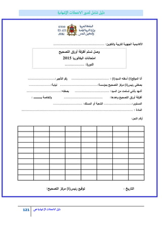 121 ‫الامتحاانت‬ ‫دليل‬‫ال‬‫شهادية‬‫ص‬
................................................. :‫التكويف‬‫و‬ ‫لمتربية‬ ‫الجيوية‬ ‫األكاديمية‬
‫التصحيح‬ ‫اؽ‬‫ر‬‫أو‬ ‫أظرفة‬ ‫تسمـ‬ ‫وصؿ‬
‫البكالوريا‬ ‫امتحانات‬2015
................ :‫ة‬‫الدور‬
: )‫السيد(ة‬ ‫أسفمو‬ )‫الموقع(ة‬ ‫أنا‬............:‫التأجير‬ ‫رقـ‬ ..................................................
‫بصفتي‬.....................:‫بمؤسسة‬ ‫التصحيح‬ ‫مركز‬ )‫رئيس(ة‬....................................:‫نيابػة‬
...:‫بصفتو‬ ................................. :‫السيد‬ ‫مف‬ ‫تسممت‬ ‫بأنني‬ ‫أشيد‬..............................
:‫وعددىا‬ ‫التصحيح‬ ‫اؽ‬‫ر‬‫أو‬ ‫أظرفة‬.....................................‫الخاصة‬‫و‬‫بػػػػػػػػػػػػػػػػػػػػ‬:
...... :‫المسمؾ‬ ‫أو‬ ‫الشعبة‬ ...........................:‫المستوى‬......................
................. : ‫المادة‬..........................................................................................
:‫المجف‬ ‫أرقاـ‬
‫التصحيح‬ ‫مركز‬ )‫رئيس(ة‬ ‫توقيع‬: ‫التاريخ‬:
 