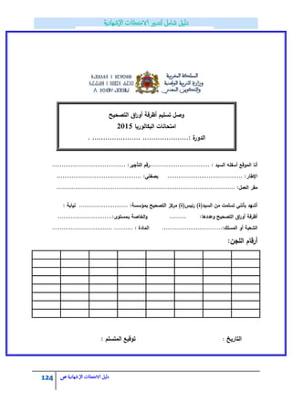 124 ‫الامتحاانت‬ ‫دليل‬‫ال‬‫شهادية‬‫ص‬
‫التصحيح‬ ‫اؽ‬‫ر‬‫أو‬ ‫أظرفة‬ ‫تسميـ‬ ‫وصؿ‬
‫البكالوريا‬ ‫امتحانات‬2015
‫ال‬: ‫ة‬‫دور‬. ...................... .....................
: ‫السيد‬ ‫أسفمو‬ ‫الموقع‬ ‫أنا‬‫................................ر‬:‫التأجير‬ ‫قـ‬.......................................
:‫اإلطار‬‫ب‬ ........................................:‫صفتي‬.............................................
‫العمؿ‬ ‫مقر‬:...............................................................................................
‫بمؤسسة‬ ‫التصحيح‬ ‫مركز‬ )‫رئيس(ة‬ )‫السيد(ة‬ ‫مف‬ ‫تسممت‬ ‫بأنني‬ ‫أشيد‬.......................... :‫نيابة‬:
:‫وعددىا‬ ‫التصحيح‬ ‫اؽ‬‫ر‬‫أو‬ ‫أظرفة‬.........‫الخاصة‬‫و‬‫بػ‬..............:‫مستوى‬...............
................................:‫المسمؾ‬ ‫أو‬ ‫الشعبة‬‫ا‬................................ .......... : ‫لمادة‬
:‫المجف‬ ‫أرقاـ‬
.
: ‫المتسمـ‬ ‫توقيع‬ ‫التاريخ‬:
 