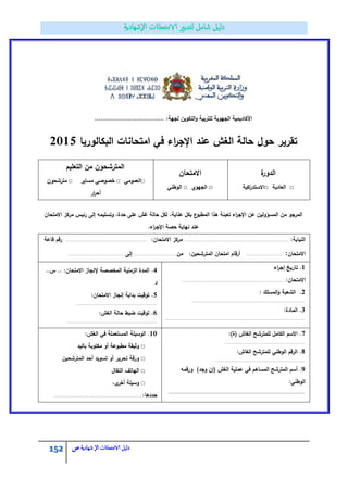 152 ‫الامتحاانت‬ ‫دليل‬‫ال‬‫شهادية‬‫ص‬
:‫لجية‬ ‫التكويف‬‫و‬ ‫لمتربية‬ ‫الجيوية‬ ‫األكاديمية‬………………………………
‫البكالوريا‬ ‫امتحانات‬ ‫في‬ ‫اء‬‫ر‬‫اإلج‬ ‫عند‬ ‫الغش‬ ‫حالة‬ ‫حوؿ‬ ‫تقرير‬2015
‫ة‬‫الدور‬
□‫العادية‬□‫اكية‬‫ر‬‫االستد‬
‫االمتحاف‬
□‫الجيوي‬□‫الوطني‬
‫التعميـ‬ ‫مف‬ ‫المترشحوف‬
□‫العمومي‬□‫خصوصي‬‫مساير‬□‫مترشحوف‬
‫ار‬‫ر‬‫أح‬
‫االمتحاف‬ ‫مركز‬ ‫رئيس‬ ‫إلى‬ ‫وتسميمو‬ ،‫حدة‬ ‫عمى‬ ‫غش‬ ‫حالة‬ ‫لكؿ‬ ،‫عناية‬ ‫بكؿ‬ ‫ع‬‫المطبو‬ ‫ىذا‬ ‫تعبئة‬ ‫اء‬‫ر‬‫اإلج‬ ‫عف‬ ‫المسؤوليف‬ ‫مف‬ ‫المرجو‬
.‫اء‬‫ر‬‫اإلج‬ ‫حصة‬ ‫نياية‬ ‫عند‬
:‫النيابة‬................................................................................................................:‫االمتحاف‬ ‫مركز‬.......................................................................................‫قاعة‬ ‫رقـ‬
‫االمتحاف‬:.......................................‫مف‬ :‫المترشحيف‬ ‫امتحاف‬ ‫أرقاـ‬...............................................‫إلى‬..............................................................
1‫اء‬‫ر‬‫إج‬ ‫تاريخ‬ .
:‫االمتحاف‬................................................................................................................
2: ‫المسمؾ‬‫و‬ ‫الشعبة‬ .
.........................................................................................................................
3:‫المادة‬ .
......................................................................................................................................................
..
4:‫االمتحاف‬ ‫إلنجاز‬ ‫المخصصة‬ ‫الزمنية‬ ‫المدة‬ ....‫س‬ .
‫د‬
5:‫االمتحاف‬ ‫إنجاز‬ ‫بداية‬ ‫توقيت‬ .
.......................................................................................
6:‫الغش‬ ‫حالة‬ ‫ضبط‬ ‫توقيت‬ .
.................................................................................................
7:)‫(ة‬ ‫الغاش‬ ‫لممترشح‬ ‫الكامؿ‬ ‫االسـ‬ .
.......................................................................................
8:‫الغاش‬ ‫لممترشح‬ ‫الوطني‬ ‫الرقـ‬ .
.................................................................................................
9‫ورقمو‬ )‫وجد‬ ‫(إف‬ ‫الغش‬ ‫عممية‬ ‫في‬ ‫المساىـ‬ ‫المترشح‬ ‫أسـ‬ .
:‫الوطني‬
............................................................................................
10:‫الغش‬ ‫في‬ ‫المستعممة‬ ‫الوسيمة‬ .
□‫باليد‬ ‫مكتوبة‬ ‫أو‬ ‫مطبوعة‬ ‫وثيقة‬
□‫المترشحيف‬ ‫أحد‬ ‫تسويد‬ ‫أو‬ ‫تحرير‬ ‫ورقة‬
□‫النقاؿ‬ ‫الياتؼ‬
□،‫ى‬‫أخر‬ ‫وسيمة‬
:‫حددىا‬...............................................................................................
 