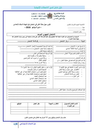 178 ‫الامتحاانت‬ ‫دليل‬‫ال‬‫شهادية‬‫ص‬
‫االكادٌمٌة‬‫والتكوٌن‬ ‫للتربٌة‬ ‫الجهوٌة‬‫االعدادي‬ ‫السلك‬ ‫شهادة‬ ‫نٌل‬ ‫امتحان‬ ً‫ف‬ ‫غش‬ ‫حالة‬ ‫حول‬ ‫تقرٌر‬
‫جهة‬……………………………… :-‫ٌونٌو‬ ‫دورة‬2016-
‫نٌابة‬;…………………………….
‫االمتحانات‬ ‫مكتب‬
‫الموحد‬ ‫الجهوي‬ ‫االمتحان‬
‫عند‬ ‫االمتحان‬ ‫مركز‬ ‫رئٌس‬ ‫الى‬ ‫تسلٌمه‬ ‫و‬ ‫حدة‬ ‫على‬ ‫غش‬ ‫حالة‬ ‫لكل‬ ‫عناٌة‬ ‫بكل‬ ‫المطبوع‬ ‫هذا‬ ‫تعبئة‬ ‫االجراء‬ ‫عن‬ ‫المسؤولٌن‬ ‫من‬ ‫المرجو‬
‫االجراء‬ ‫حصة‬ ‫نهاٌة‬
‫النٌابة‬------------------‫االمتحان‬ ‫مركز‬-------------------------------‫االمتحان‬ ‫قاعة‬ ‫رقم‬--------------
1‫االمتحان‬ ‫اجراء‬ ‫تارٌخ‬---------------------
2‫اعدادي‬ ‫الثالثة‬ ‫الستة‬ ‫المستوى‬
3‫المادة‬-------------------------------------
4‫االمتحان‬ ‫إلنجاز‬ ‫المخصصة‬ ‫الزمنٌة‬ ‫المدة‬-----‫س‬---
5‫االمتحان‬ ‫انجاز‬ ‫بداٌة‬ ‫توقٌت‬----------------------
6‫الؽش‬ ‫ضبط‬ ‫توقٌت‬--------------------------------
7‫الؽاش‬ "‫للمترشح"ة‬ ‫الكامل‬ ‫االسم‬---------------
---------
8‫االمتحان‬ ‫رقم‬--------------------------------
9‫الؽش‬ ‫عملٌة‬ ً‫ف‬ ‫المساهم‬ ‫المترشح‬ ‫اسم‬–‫ان‬
‫وجد‬-‫امتحانه‬ ‫ورقم‬-----------------------------
-------------------
10‫الؽش‬ ً‫ف‬ ‫المستعملة‬ ‫الوسٌلة‬------------------------
-‫بالٌد‬ ‫مكتوبة‬ ‫او‬ ‫مطبوعة‬ ‫وشٌقة‬
-‫المترشحٌن‬ ‫أحد‬ ‫تسوٌد‬ ‫أو‬ ‫تحرٌر‬ ‫ورقة‬
-‫النقال‬ ‫الهاتؾ‬
-‫حددها‬ ‫أخرى‬ ‫وسٌلة‬----------------------------------------
---------------------------------
11‫التلمٌذ‬ ‫حق‬ ً‫ف‬ ‫المتخذ‬ ‫االجراء‬ ‫هو‬ ‫ما‬?
-‫الؽش‬ ‫وسٌلة‬ ‫سحب‬ ‫على‬ ‫االقتصار‬
-‫شفوي‬ ‫تنبٌه‬ ‫مع‬ ‫الؽش‬ ‫وسٌلة‬ ‫سحب‬
-‫االمتحان‬ ‫قاعة‬ ‫من‬ ‫الطرد‬
-‫أذكره‬ ‫أخر‬-------------------------------
------------------------------------------
12‫االجراء‬ ‫هذا‬ ‫ازاء‬ ‫الؽاش‬ ‫التلمٌذ‬ ‫فعل‬ ‫رد‬ ‫هو‬ ‫ما‬?
-‫انضبط‬‫الصمت‬ ‫والتزم‬ ‫لإلجراء‬
-‫أخالقٌة‬ ‫ؼٌر‬ ‫أو‬ ‫نابٌة‬ ‫ألفاظ‬ ‫استعمال‬ ‫دون‬ ‫شفوٌا‬ ‫احتج‬
-‫أخالقٌة‬ ‫ؼٌر‬ ‫أو‬ ‫نابٌة‬ ‫ألفاظ‬ ‫باستعمال‬ ‫شفوٌا‬ ‫احتج‬
-‫العنؾ‬ ‫باستعمال‬ ‫هدد‬
-‫المادي‬ ‫العنؾ‬ ‫باستعمال‬ ‫هدد‬
-‫المادي‬ ‫العنؾ‬ ‫استعمل‬
-‫أذكره‬ ‫اخر‬--------------------------------------------------
-----------------------------------------------------------
-----------
13‫الفش‬ ‫عملٌة‬ ‫مالبسات‬ ‫لتوضٌح‬ ‫اضافات‬------------------------------------------------------------------------------
-----------------------------------------------------------------------------------------------------------------------
-----------------------------------------------------------------------------------------------------------------------
-----------------------------------------------------------------------------------------------------------------------
-----------------------------------------------------------------------------------------------------------------------
‫للمسؤول‬ ‫الكامل‬ ‫االسم‬
‫االجراء‬ ‫عن‬
‫المهمة‬ ‫و‬ ‫االطار‬‫العمل‬ ‫مقر‬‫التوقٌع‬
‫التقرٌر‬ ‫مضمون‬ ‫على‬ ‫االطالع‬ ‫بعد‬ ‫المركز‬ "‫"ة‬ ‫رئٌس‬ ‫وتوقٌع‬ ‫االمتحان‬ ‫مركز‬ ‫خاتم‬
 
