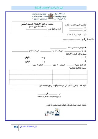 183 ‫الامتحاانت‬ ‫دليل‬‫ال‬‫شهادية‬‫ص‬
‫االكادٌمٌة‬‫والتكوٌن‬ ‫للتربٌة‬ ‫الجهوٌة‬
‫جهة‬……………………………… :
‫نٌابة‬;…………………………….
‫المؤسسة‬:‫االعدادٌة‬ ‫الثانوٌة‬---------------------------------------
: ‫رقــم‬ ‫القاعـــة‬-------------------
‫ذى‬ ‫نمذ‬ْ‫جِطكح‬ ‫جؾشجء‬‫يادج‬:……………………………………….
‫ٌوم‬:……………………………………….‫الساعة‬ ‫من‬:………………………….‫الساعة‬ ‫الى‬:……………………………………….
‫األعاذزج‬ ‫انغادج‬ ‫يشالثح‬ ‫ذسد‬
‫ايتٛقٝع‬. ……………………………… : ‫زت‬…………………………………………………… ………………………………………. : 1
………………………………………………… 2‫زت‬. ……………………………‫ايتٛقٝع‬
ٍٛ‫انًرششس‬ ‫ػذد‬……………………‫يُٓى‬ ٌٔ‫انساػش‬……………………‫يُٓى‬ ٌٕ‫انغائث‬…………
ٍٛ‫انًرغٛث‬ ‫انراليٛز‬ ‫أعًاء‬
ٙ‫ُٚثغ‬ ‫ْاو‬ ّٛ‫ذُث‬ٌ‫االيرسا‬ ‫اخشاء‬ ‫خالل‬ ‫ٚمغ‬ ‫زذز‬ ‫كم‬ ٗ‫ان‬ ‫االشاسج‬
…………………………………………………………………………………………………………………………………………………………………………………………………………………………
‫ب‬………………………ٙ‫ف‬………………………
ٌ‫االيرسا‬ ‫يشكض‬ "‫"ج‬ ‫سئٛظ‬ ‫خاذى‬ ٔ ‫ذٕلٛغ‬
‫ٔسلح‬ ‫ذغهٛى‬ ‫تؼذ‬ ‫اال‬ ‫تانرٕلٛغ‬ ‫نهًرششر‬ ‫انغًاذ‬ ٍ‫ًٚك‬ ‫ال‬ ‫يالزظح‬‫انرسشٚش‬
ٙ‫انًسه‬ ‫انًٕزذ‬ ٌ‫االيرسا‬ ‫يشالثح‬ ‫يسؼش‬
٘‫ئػذاد‬ َٕ٘‫ثا‬ ‫انثانثح‬ ‫نهغُح‬
‫األعذ‬: ‫يٕعى‬ ‫األٔل‬ ‫ط‬-------------------------------
 