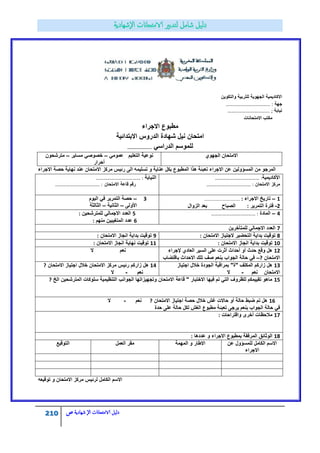 210 ‫الامتحاانت‬ ‫دليل‬‫ال‬‫شهادية‬‫ص‬
‫والتكوٌن‬ ‫للتربٌة‬ ‫الجهوٌة‬ ‫االكادٌمٌة‬
‫جهة‬……………………………… :
‫نٌابة‬;…………………………….
‫االمتحانات‬ ‫مكتب‬
‫مطبوع‬‫االجراء‬
‫االبتدائٌة‬ ‫الدروس‬ ‫شهادة‬ ‫نٌل‬ ‫امتحان‬
ً‫الدراس‬ ‫للموسم‬……………………
‫الجهوي‬ ‫االمتحان‬ً‫عموم‬ ‫التعلٌم‬ ‫نوعٌة‬–‫مساٌر‬ ً‫خصوص‬–‫مترشحون‬
‫أحرار‬
‫االجراء‬ ‫حصة‬ ‫نهاٌة‬ ‫عند‬ ‫االمتحان‬ ‫مركز‬ ‫رئٌس‬ ‫الى‬ ‫تسلٌمه‬ ‫و‬ ‫عناٌة‬ ‫بكل‬ ‫المطبوع‬ ‫هذا‬ ‫تعبئة‬ ‫االجراء‬ ‫عن‬ ‫المسؤولٌن‬ ‫من‬ ‫المرجو‬
‫النٌابة‬……………………………… :
‫االمتحان‬ ‫قاعة‬ ‫رقم‬……………………………… :
‫األكادٌمٌة‬……………………………… :
‫االمتحان‬ ‫مركز‬……………………………… :
8–‫الٌوم‬ ً‫ف‬ ‫التمرٌر‬ ‫حصة‬
‫األولى‬–‫الثانٌة‬–‫الثالثة‬
1–‫االجراء‬ ‫تارٌخ‬……………………………… :
2-‫التمرٌر‬ ‫فترة‬:‫الزوال‬ ‫بعد‬ ‫الصباح‬
5‫للمترشحٌن‬ ً‫االجمال‬ ‫العدد‬:
6‫منهم‬ ‫المتغٌبٌن‬ ‫عدد‬:
4–‫المادة‬……………………………… :
7‫للمتأخرٌن‬ ً‫االجمال‬ ‫العدد‬
9‫االمتحان‬ ‫انجاز‬ ‫بداٌة‬ ‫توقٌت‬: 8‫االمتحان‬ ‫الجتٌاز‬ ‫التحضٌر‬ ‫بداٌة‬ ‫توقٌت‬:
11‫االمتحان‬ ‫انجاز‬ ‫نهاٌة‬ ‫توقٌت‬: 10‫االمتحان‬ ‫انجاز‬ ‫بداٌة‬ ‫توقٌت‬:
‫ال‬ ‫نعم‬ 12‫إلجراء‬ ‫العادي‬ ‫السٌر‬ ‫على‬ ‫أثرت‬ ‫أحداث‬ ‫أو‬ ‫حدث‬ ‫وقع‬ ‫هل‬
‫االمتحان‬?–‫باقتضاب‬ ‫االحداث‬ ‫تلك‬ ‫صف‬ ‫بنعم‬ ‫الجواب‬ ‫حالة‬ ً‫ف‬
14‫االمتحان‬ ‫اجتٌاز‬ ‫خالل‬ ‫االمتحان‬ ‫مركز‬ ‫رئٌس‬ ‫زاركم‬ ‫هل‬?
‫نعم‬-‫ال‬
13‫اجتٌاز‬ ‫خالل‬ ‫الجودة‬ ‫بمراقبة‬ "‫"ة‬ ‫المكلف‬ ‫زاركم‬ ‫هل‬
‫نعم‬ ‫االمتحان‬-‫ال‬
15‫الخ‬ ‫المترشحٌن‬ ‫سلوكات‬ ‫التنظٌمٌة‬ ‫الجوانب‬ ‫وتجهٌزاتها‬ ‫االمتحان‬ ‫قاعة‬ " ‫االختبار‬ ‫فٌها‬ ‫تم‬ ً‫الت‬ ‫للظروف‬ ‫تقٌٌمكم‬ ‫ماهو‬?
16‫االمتحان‬ ‫اجتٌاز‬ ‫حصة‬ ‫خالل‬ ‫غش‬ ‫حاالت‬ ‫أو‬ ‫حالة‬ ‫ضبط‬ ‫تم‬ ‫هل‬?‫نعم‬-‫ال‬
‫الغش‬ ‫مطبوع‬ ‫تعبئة‬ ‫ٌرجى‬ ‫بنعم‬ ‫الجواب‬ ‫حالة‬ ً‫ف‬‫حدة‬ ‫على‬ ‫حالة‬ ‫لكل‬
17‫واقتراحات‬ ‫أخرى‬ ‫مالحظات‬:
18‫عددها‬ ‫و‬ ‫االجراء‬ ‫بمطبوع‬ ‫المرفقة‬ ‫الوثائق‬:
‫التوقٌع‬ ‫العمل‬ ‫مقر‬ ‫المهمة‬ ‫و‬ ‫االطار‬ ‫عن‬ ‫للمسؤول‬ ‫الكامل‬ ‫االسم‬
‫االجراء‬
‫توقٌعه‬ ‫و‬ ‫االمتحان‬ ‫مركز‬ ‫لرئٌس‬ ‫الكامل‬ ‫االسم‬
 