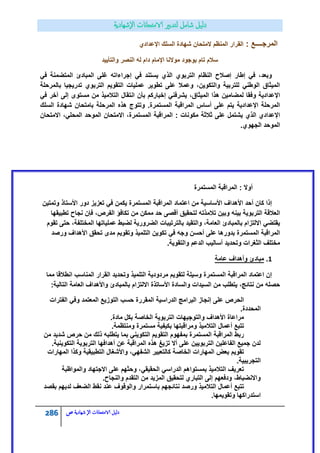 286 ‫الامتحاانت‬ ‫دليل‬‫ال‬‫شهادية‬‫ص‬
: ‫المرجــــع‬‫اإلعدادي‬ ‫السلك‬ ‫شهادة‬ ‫المتحان‬ ‫المنظم‬ ‫القرار‬
‫موالنا‬ ‫بوجود‬ ‫تام‬ ‫سالم‬‫والتأٌٌد‬ ‫النصر‬ ‫له‬ ‫دام‬ ‫اإلمام‬
ً‫ف‬ ‫المتضمنة‬ ‫المبادئ‬ ‫غلى‬ ‫إجراءاته‬ ً‫ف‬ ‫ٌستند‬ ‫الذي‬ ‫التربوي‬ ‫النظام‬ ‫إصالح‬ ‫إطار‬ ً‫ف‬ ،‫وبعد‬
‫بالمرحلة‬ ‫تدرٌجٌا‬ ‫التربوي‬ ‫التقوٌم‬ ‫عملٌات‬ ‫تطوٌر‬ ‫على‬ ‫وعمال‬ ،‫والتكوٌن‬ ‫للتربٌة‬ ً‫الوطن‬ ‫المٌثاق‬
‫بأن‬ ‫إخباركم‬ ً‫ٌشرفن‬ ،‫المٌثاق‬ ‫هذا‬ ‫لمضامٌن‬ ‫وفقا‬ ‫اإلعدادٌة‬ً‫ف‬ ‫آخر‬ ‫إلى‬ ‫مستوى‬ ‫من‬ ‫التالمٌذ‬ ‫انتقال‬
‫السلك‬ ‫شهادة‬ ‫بامتحان‬ ‫المرحلة‬ ‫هذه‬ ‫وتتوج‬ .‫المستمرة‬ ‫المراقبة‬ ‫أساس‬ ‫على‬ ‫ٌتم‬ ‫اإلعدادٌة‬ ‫المرحلة‬
‫االمتحان‬ ،ً‫المحل‬ ‫الموحد‬ ‫االمتحان‬ ،‫المستمرة‬ ‫المراقبة‬ : ‫مكونات‬ ‫ثالثة‬ ‫على‬ ‫ٌشتمل‬ ‫الذي‬ ‫اإلعدادي‬
.‫الجهوي‬ ‫الموحد‬
‫المراقبة‬ : ‫أوال‬‫المستمرة‬
‫وتمتٌن‬ ‫األستاذ‬ ‫دور‬ ‫تعزٌز‬ ً‫ف‬ ‫ٌكمن‬ ‫المستمرة‬ ‫المراقبة‬ ‫اعتماد‬ ‫من‬ ‫األساسٌة‬ ‫األهداف‬ ‫أحد‬ ‫كان‬ ‫إذا‬
‫تطبٌقها‬ ‫نجاح‬ ‫فإن‬ ،‫الفرص‬ ‫تكافؤ‬ ‫من‬ ‫ممكن‬ ‫حد‬ ‫أقصى‬ ‫لتحقٌق‬ ‫تالمذته‬ ‫وبٌن‬ ‫بٌنه‬ ‫التربوٌة‬ ‫العالقة‬
ٌ‫عمل‬ ‫لضبط‬ ‫الضرورٌة‬ ‫بالترتٌبات‬ ‫والتقٌد‬ ،‫العامة‬ ‫بالمبادئ‬ ‫االلتزام‬ ً‫ٌقتض‬‫تقوم‬ ‫حتى‬ ،‫المختلفة‬ ‫اتها‬
‫ورصد‬ ‫األهداف‬ ‫تحقق‬ ‫مدى‬ ‫وتقوٌم‬ ‫التلمٌذ‬ ‫تكوٌن‬ ً‫ف‬ ‫وجه‬ ‫أحسن‬ ‫على‬ ‫بدورها‬ ‫المستمرة‬ ‫المراقبة‬
.‫والتقوٌة‬ ‫الدعم‬ ‫أسالٌب‬ ‫وتحدٌد‬ ‫الثغرات‬ ‫مختلف‬
1.‫عامة‬ ‫وأهداف‬ ‫مبادئ‬
‫انطال‬ ‫المناسب‬ ‫القرار‬ ‫وتحدٌد‬ ‫التلمٌذ‬ ‫مردودٌة‬ ‫لتقوٌم‬ ‫وسٌلة‬ ‫المستمرة‬ ‫المراقبة‬ ‫اعتماد‬ ‫إن‬‫مما‬ ‫قا‬
:‫التالٌة‬ ‫العامة‬ ‫واألهداف‬ ‫بالمبادئ‬ ‫االلتزام‬ ‫األساتذة‬ ‫والسادة‬ ‫السٌدات‬ ‫من‬ ‫ٌتطلب‬ ،‫نتائج‬ ‫من‬ ‫حصله‬
‫الفترات‬ ً‫وف‬ ‫المعتمد‬ ‫التوزٌع‬ ‫حسب‬ ‫المقررة‬ ‫الدراسٌة‬ ‫البرامج‬ ‫إنجاز‬ ‫على‬ ‫الحرص‬
.‫المحددة‬
.‫مادة‬ ‫بكل‬ ‫الخاصة‬ ‫التربوٌة‬ ‫والتوجٌهات‬ ‫األهداف‬ ‫مراعاة‬
‫التالمٌذ‬ ‫أعمال‬ ‫تتبع‬.‫ومنتظمة‬ ‫مستمرة‬ ‫بكٌفٌة‬ ‫ومراقبتها‬
‫من‬ ‫شدٌد‬ ‫حرص‬ ‫من‬ ‫ذلك‬ ‫ٌتطلبه‬ ‫بما‬ ً‫التكوٌن‬ ‫التقوٌم‬ ‫بمفهوم‬ ‫المستمرة‬ ‫المراقبة‬ ‫ربط‬
.‫التكوٌنٌة‬ ‫التربوٌة‬ ‫أهدافها‬ ‫عن‬ ‫المراقبة‬ ‫هذه‬ ‫تزٌغ‬ ‫أال‬ ‫على‬ ‫التربوٌٌن‬ ‫الفاعلٌن‬ ‫جمٌع‬ ‫لدن‬
‫التطبٌقٌة‬ ‫واألشغال‬ ،ً‫الشفه‬ ‫كالتعبٌر‬ ‫الخاصة‬ ‫المهارات‬ ‫بعض‬ ‫تقوٌم‬‫المهارات‬ ‫وكذا‬
.‫التجرٌبٌة‬
‫والمواظبة‬ ‫االجتهاد‬ ‫على‬ ‫وحثهم‬ ،ً‫الحقٌق‬ ً‫الدراس‬ ‫بمستواهم‬ ‫التالمٌذ‬ ‫تعرٌف‬
.‫والنجاح‬ ‫التقدم‬ ‫من‬ ‫المزٌد‬ ‫لتحقٌق‬ ‫التباري‬ ‫إلى‬ ‫ودفعهم‬ ،‫واالنضباط‬
‫بقصد‬ ‫لدٌهم‬ ‫الضعف‬ ‫نقط‬ ‫عند‬ ‫والوقوف‬ ‫باستمرار‬ ‫نتائجهم‬ ‫ورصد‬ ‫التالمٌذ‬ ‫أعمال‬ ‫تتبع‬
.‫وتقوٌمها‬ ‫استدراكها‬
 