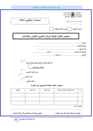55 ‫الامتحاانت‬ ‫دليل‬‫ال‬‫شهادية‬‫ص‬
ًٍ‫الخكى‬‫و‬ ‫للتربُت‬ ‫الجهىٍت‬ ‫ألاكادًمُت‬
‫جهت‬:------------------------------
‫اكُت‬‫س‬‫الاظخذ‬ ‫الذوسة‬ ‫الؾادًت‬ ‫الذوسة‬
‫اإلجراء‬ ‫عن‬ ‫المسؤولٌن‬ ‫لجنة‬ ‫أعضاء‬ ‫بحضور‬
‫س.ث‬ً‫ؽ‬ ‫للمعؤول‬ ‫الكامل‬ ‫الاظم‬‫اء‬‫ش‬‫ؤلاج‬‫الخأجير‬ ‫سكم‬‫الؾمل‬‫ملش‬‫الخىكُؿ‬
‫ؽامت‬ ‫مالخغاث‬:
....................................................................................................................................................................
)‫العُذ(ة‬ ‫جىكُؿ‬‫ؤلاجشاء‬ ‫جىدة‬ )‫مشاكب(ة‬‫الامخدان‬‫ـض‬‫ك‬‫مش‬ )‫العُذ(ة)سئِغ(ة‬ ‫وخاجم‬ ‫جىكُؿ‬
‫البكالىسٍا‬ ‫امخداهاث‬2016
‫باللاؽاث‬ ‫الخاؿ‬‫الخدشٍش‬ ‫اق‬‫س‬‫أو‬ ‫أعشفت‬ ‫إغالق‬‫مدضش‬
‫سكم‬ ‫لللاؽت‬‫الخدشٍش‬ ‫أوساق‬ ‫عشف‬ ‫إغالق‬ ‫جم‬
‫ؤلاجشاء‬‫مشكض‬ ‫بكخابت‬
:‫الخدشٍش‬ ‫أوساق‬ ‫ؽذد‬
: ‫الغُاب‬ ‫ؽذد‬
: ‫الغؾ‬ ‫خاالث‬
‫ـت‬‫ـ‬‫ـ‬‫ـ‬‫ـ‬‫ـ‬‫ـ‬‫ـ‬‫ـ‬‫ـ‬‫ـ‬‫ـ‬‫ـ‬‫ـ‬‫ب‬‫ـا‬ُ‫ـ‬‫ه‬:........................................................................................................................................................................
‫مشكض‬: ‫الامخدان‬.........................................................................................................................................................................
: ‫ي‬‫ـى‬‫ـ‬‫ـ‬‫ـ‬‫ـ‬‫ـ‬‫ـ‬‫خ‬‫ـ‬‫ع‬‫ـم‬‫ل‬‫ا‬........................................................................................................................................................................
:‫اإلاعلك‬‫أو‬ ‫الؽؾبت‬...............................................................................................‫اإلاادة‬.........................................................:
‫الخاسٍخ‬.....................................................................................:‫العاؽت‬.............................................................:
 