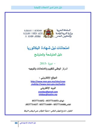 88 ‫الامتحاانت‬ ‫دليل‬‫ال‬‫شهادية‬‫ص‬
‫امتحانات‬‫نيؿ‬‫شيادة‬‫البكالوريا‬
‫دليؿ‬‫المترشح‬‫و‬ ‫المترشحة‬
-‫ة‬‫ر‬‫دو‬2015-
‫المركز‬‫ا‬‫لوطني‬‫لمتقويـ‬‫االمتحانات‬‫و‬‫التوجيو‬‫و‬
: ‫اإللكتروني‬ ‫الموقع‬
http://www.men.gov.ma/sites/cnee
http://www.men.gov.ma/taalim.ma
‫اإللكتروني‬ ‫البريد‬
cneebac@gmail.com
infobac@taalim.ma
‫الياتؼ‬0537714452 - 0537714453:
‫الفاكس‬:0537714437– 0537714409 - 0537714408
‫اف‬‫و‬‫العن‬:‫شارع‬‫الجيش‬‫الممكي‬–‫م‬‫دينة‬‫العرفاف‬‫،حي‬‫الرياض‬–‫الرباط‬
 