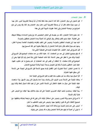 99 ‫الامتحاانت‬ ‫دليل‬‫ال‬‫شهادية‬‫ص‬
8.‫االمتحانات‬ ‫اجتياز‬
‫جيدا‬ ‫تذكر‬ .‫ى‬‫أخر‬ ‫إلكترونية‬ ‫اسطة‬‫و‬ ‫أية‬ ‫أو‬ ‫نقاال‬ ‫ىاتفا‬ ‫معؾ‬ ‫تحمؿ‬ ‫ال‬ ‫أنؾ‬ ‫تأكد‬ ،‫االمتحاف‬ ‫مركز‬ ‫إلى‬ ‫الدخوؿ‬ ‫قبؿ‬
‫أف‬‫منع‬ ‫إلى‬ ‫يؤدي‬ ‫وقد‬ ‫غشا‬ ‫يعد‬ ‫االمتحاف‬ ‫مركز‬ ‫داخؿ‬ ‫ى‬‫أخر‬ ‫إلكترونية‬ ‫اسطة‬‫و‬ ‫أي‬ ‫أو‬ ‫نقاؿ‬ ‫ىاتؼ‬ ‫ة‬‫حياز‬ ‫مجرد‬
.‫حقو‬ ‫في‬ ‫ى‬‫أخر‬ ‫تأديبية‬ ‫عقوبات‬ ‫اتخاذ‬ ‫لى‬‫ا‬‫و‬ ‫االمتحاف‬ ‫اصمة‬‫و‬‫م‬ ‫مف‬ ‫المترشح‬
‫تعريفؾ‬ ‫وبطاقة‬ ‫االستدعاء‬ ‫وضع‬ ‫مع‬ ‫لؾ‬ ‫المخصص‬ ‫المكاف‬ ‫في‬ ‫جموسؾ‬ ‫مف‬ ‫تأكد‬ ،‫االمتحاف‬ ‫قاعة‬ ‫دخوؿ‬ ‫عند‬
‫الطا‬ ‫عمى‬.‫اسة‬‫ر‬‫بالح‬ ‫لممكمفيف‬ ‫االمتحاف‬ ‫بمادة‬ ‫الصمة‬ ‫ذات‬ ‫الوثائؽ‬ ‫وكؿ‬ ‫الدفاتر‬‫و‬ ‫الكتب‬ ‫تسميـ‬ ‫عميؾ‬ .‫ولة‬
،‫الغش‬ ‫بمحاربة‬ ‫الخاصة‬ ‫التعميمات‬‫و‬ ‫اعد‬‫و‬‫بالق‬ ‫التقيد‬ ‫عمى‬ ‫احرص‬‫و‬ ،‫اسة‬‫ر‬‫بالح‬ ‫المكمفيف‬ ‫تعميمات‬ ‫إلى‬ ‫جيدا‬ ‫انتبو‬
‫غير‬ ‫مكتوبة‬ ‫وثيقة‬ ‫أية‬ ‫أو‬ ‫االمتحاف‬ ‫قاعة‬ ‫داخؿ‬ ‫نقاؿ‬ ‫ىاتؼ‬ ‫ة‬‫حياز‬ ‫عدـ‬ ‫ومنيا‬.‫بيا‬ ‫المسموح‬ ‫تمؾ‬
.‫منو‬ ‫األولى‬ ‫الصفحة‬ ‫في‬ ‫اردة‬‫و‬‫ال‬ ‫التعميمات‬ ‫أ‬‫ر‬‫إق‬ ،‫االختبار‬ ‫إنجاز‬ ‫في‬ ‫ع‬‫الشرو‬ ‫قبؿ‬
‫في‬ ‫ع‬‫الشرو‬ ‫قبؿ‬ ‫ع‬‫الموضو‬ ‫صفحات‬ ‫عدد‬ ‫مف‬ ‫التأكد‬ ‫عميؾ‬ ،‫لذا‬ .‫الصفحات‬ ‫مف‬ ‫عدد‬ ‫في‬ ‫االختبار‬ ‫ع‬‫موضو‬ ‫يقع‬ ‫قد‬
‫مثال‬ ‫األولى‬ ‫الصفحة‬ ‫كانت‬ ‫فإذا‬ .‫األسئمة‬ ‫بعض‬ ‫عمى‬ ‫تغفؿ‬ ‫ال‬ ‫حتى‬ ‫وذلؾ‬ ‫اإلجابة‬‫رقـ‬ ‫تحمؿ‬8/1‫أف‬ ‫يعني‬ ‫فيذا‬
،‫عمييا‬ ‫مكتوب‬ ‫ىو‬ ‫ما‬ ‫وضوح‬ ‫عدـ‬ ‫أو‬ ‫الصفحات‬ ‫عدد‬ ‫في‬ ‫نقص‬ ‫أي‬ ‫الحظت‬ ‫إذا‬ .‫صفحات‬ ‫ثالث‬ ‫في‬ ‫ع‬‫الموضو‬
.‫االمتحاف‬ ‫ع‬‫لموضو‬ ‫وكاممة‬ ‫سميمة‬ ‫بنسخة‬ ‫لتتوصؿ‬ ‫ا‬‫ر‬‫فو‬ ‫بذلؾ‬ ‫اسة‬‫ر‬‫بالح‬ ‫المكمفيف‬ ‫إخبار‬ ‫عميؾ‬
‫األسئم‬ ‫جميع‬ ‫اءة‬‫ر‬‫ق‬ ‫األفضؿ‬ ‫فمف‬ ،‫اختيارية‬ ‫أسئمة‬ ‫االختبار‬ ‫تضمف‬ ‫إذا‬‫األسئمة‬ ‫عمى‬ ‫اإلجابة‬ ‫في‬ ‫ع‬‫الشرو‬ ‫قبؿ‬ ‫ة‬
.‫اختيارؾ‬ ‫عمييا‬ ‫سيقع‬ ‫التي‬
.‫عنو‬ ‫اإلجابة‬ ‫في‬ ‫ع‬‫الشرو‬ ‫قبؿ‬ ‫بو‬ ‫القياـ‬ ‫منؾ‬ ‫مطموب‬ ‫ىو‬ ‫مما‬ ‫وتأكد‬ ‫جيدا‬ ‫اؿ‬‫ؤ‬‫الس‬ ‫أ‬‫ر‬‫اق‬
‫استعصت‬ ‫ذا‬‫ا‬‫و‬ .‫األسيؿ‬ ‫يبدو‬ ‫الذي‬ ‫اؿ‬‫ؤ‬‫بالس‬ ‫دائما‬ ‫ابدأ‬‫و‬ ،‫يالئمؾ‬ ‫الذي‬ ‫الترتيب‬ ‫حسب‬ ‫األسئمة‬ ‫عمى‬ ‫اإلجابة‬ ‫يمكنؾ‬
‫عمى‬ ‫اإلجابة‬ ‫عميؾ‬‫لربح‬ ‫وذلؾ‬ ‫الحقا‬ ‫اؿ‬‫ؤ‬‫الس‬ ‫لذلؾ‬ ‫تعود‬ ‫أف‬ ‫عمى‬ ‫ى‬‫األخر‬ ‫األسئمة‬ ‫إلى‬ ‫االنتقاؿ‬ ‫فعميؾ‬ ،‫ما‬ ‫اؿ‬‫ؤ‬‫س‬
.‫الوقت‬
‫عمى‬ ‫الحرص‬ ‫مع‬ ‫الوقت‬ ‫بيذا‬ ‫اـ‬‫ز‬‫االلت‬‫و‬ ‫اؿ‬‫ؤ‬‫س‬ ‫كؿ‬ ‫عمى‬ ‫لإلجابة‬ ‫ي‬‫الضرور‬ ‫الوقت‬ ‫تحديد‬ ‫،يستحسف‬ ‫لموقت‬ ‫ربحا‬
.‫األسئمة‬ ‫أرقاـ‬ ‫كتابة‬
‫الو‬ ‫استغالؿ‬ ‫عمى‬ ‫احرص‬‫و‬ ‫التحرير‬ ‫ورقة‬ ‫تسميـ‬ ‫في‬ ‫ع‬‫تسر‬ ‫ال‬‫مع‬ ،‫وتدقيقيا‬ ‫إجاباتؾ‬ ‫اجعة‬‫ر‬‫م‬ ‫في‬ ‫لؾ‬ ‫تبقى‬ ‫الذي‬ ‫قت‬
.‫أمكف‬ ‫ما‬ ‫التشطيب‬ ‫تجنب‬ ‫عمى‬ ‫احرص‬‫و‬ ،‫ا‬‫و‬‫سي‬ ‫ارتكبتيا‬ ‫تكوف‬ ‫قد‬ ‫التي‬ ‫األخطاء‬ ‫تصحيح‬
.‫تركيزؾ‬ ‫عمى‬ ‫وحافظ‬ ،‫االمتحاف‬ ‫اجتياز‬ ‫أثناء‬ ‫زمالئؾ‬ ‫مع‬ ‫الحديث‬ ‫تبادؿ‬ ‫عدـ‬ ‫عمى‬ ‫احرص‬
‫يشو‬ ‫قد‬ ‫ما‬ ‫ولكؿ‬ ‫االمتحاف‬ ‫قاعة‬ ‫داخؿ‬ ‫يقع‬ ‫لما‬ ‫أىمية‬ ‫أي‬ ‫تولي‬ ‫ال‬.‫تركيزؾ‬ ‫عمى‬ ‫ش‬
 