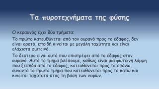 Ο κεραυνός έχει δύο τμήματα:
Το πρώτο κατευθύνεται από τον ουρανό προς το έδαφος, δεν
είναι ορατό, επειδή κινείται με μεγάλη ταχύτητα και είναι
ελάχιστα φωτεινό.
Το δεύτερο είναι αυτό που επιστρέφει από το έδαφος στον
ουρανό. Αυτό το τμήμα βλέπουμε, καθώς είναι μια φωτεινή λάμψη
που ξεπηδά από το έδαφος, κατευθύνεται προς τα επάνω,
συναντά το πρώτο τμήμα που κατευθύνεται προς τα κάτω και
κινείται ταχύτατα πτος τη βάση των νεφών.
Τα πυροτεχνήματα της φύσης
 