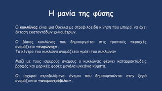 Η μανία της φύσης
Ο κυκλώνας είναι μια θύελλα με στροβιλοειδή κίνηση που μπορεί να έχει
έκταση εκατοντάδων χιλιομέτρων.
Ο βίαιος κυκλώνας που δημιουργείται στις τροπικές περιοχές
ονομάζεται «τυφώνας».
Το κέντρο του κυκλώνα ονομάζεται «μάτι του κυκλώνα»
Μαζί με τους ισχυρούς ανέμους ο κυκλώνας φέρνει καταρρακτώδεις
βροχές και μερικές φορές μεγάλα ωκεάνια κύματα.
Οι ισχυροί στροβιλόμενοι άνεμοι που δημιουργούνται στην ξηρά
ονομάζονται «ανεμοστρόβιλοι» .
 