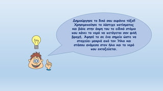 Δημιούργησε το δικό σου ουράνιο τόξο!!
Χρησιμοποίησε το λάστιχο ποτίσματος
και βάλε στην άκρη του το ειδικό στόμιο
που κάνει το νερό να πετάγεται σαν ψιλή
βροχή. Άφησέ το σε ένα σημείο ώστε να
στοχεύει μακριά από τον Ήλιο και
στάσου ανάμεσα στον ήλιο και το νερό
που εκτοξεύεται.
 