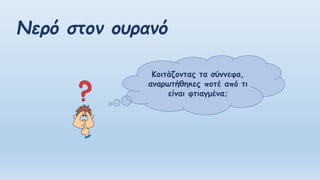 Νερό στον ουρανό
Κοιτάζοντας τα σύννεφα,
αναρωτήθηκες ποτέ από τι
είναι φτιαγμένα;
 