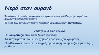 Τα σύννεφα ή αλλιώς τα «νέφη» προέρχονται από χιλιάδες λίτρα νερού που
αιωρούνται ψηλά στον ουρανό.
Το νερό των σύννεφων παίρνει τη μορφή μικροσκοπικών σταγονιδίων.
Υπάρχουν 3 είδη νεφών:
Οι «σωρείτες» που είναι λευκά σύννεφα.
Τα «στρώματα» που είναι χαμηλά νέφη γκρίζου χρώματος.
Οι «θύσανοι» που είναι ελαφριά, αραιά νέφη που μοιάζουν με τούφες
μαλλιών.
 