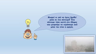 Μπορεί κι εσύ να έχεις βρεθεί
μέσα σε ένα σύννεφο!! Ένα
σύννεφο τόσο κοντά στο έδαφος
που μπορούμε να περάσουμε από
μέσα του είναι η ομίχλη.
 