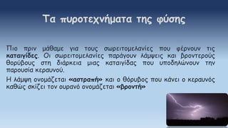 Πιο πριν μάθαμε για τους σωρειτομελανίες που φέρνουν τις
καταιγίδες. Οι σωρειτομελανίες παράγουν λάμψεις και βροντερούς
θορύβους στη διάρκεια μιας καταιγίδας που υποδηλώνουν την
παρουσία κεραυνού.
Η λάμψη ονομάζεται «αστραπή» και ο θόρυβος που κάνει ο κεραυνός
καθώς σκίζει τον ουρανό ονομάζεται «βροντή»
Τα πυροτεχνήματα της φύσης
 