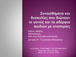 Συναισθήματα και
δυσκολίες που βιώνουν
οι γονείς και τα αδέρφια
παιδιών με αναπηρίες
Ελένη Βλάση,
Μαθηματικός,
MSc στην Εκπαιδευτική Ηγεσία
Δ/ντρια 3ου
Γυμνασίου Μοσχάτου
3ο Συνέδριο “ΕΠΙΣΤΗΜΕΣ ΤΗΣ ΕΚΠΑΙΔΕΥΣΗΣ”
Χαροκόπειο Πανεπιστήμιο
Αθήνα 26 - 27 Ιουνίου 2015
 