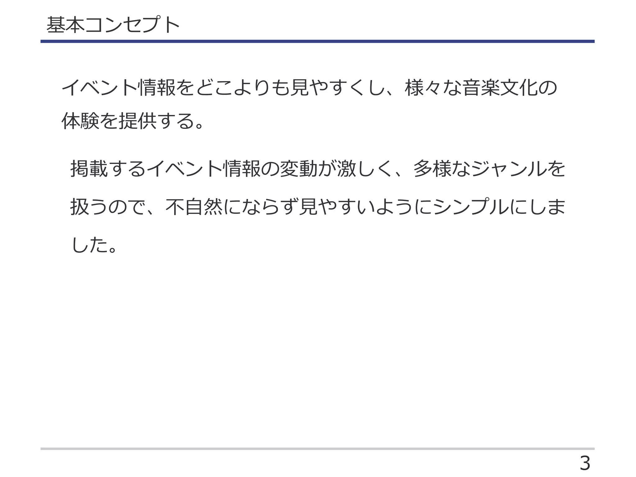 3
基本コンセプト
イベント情報をどこよりも見やすくし、様々な音楽文化の
体験を提供する。
掲載するイベント情報の変動が激しく、多様なジャンルを
扱うので、不自然にならず見やすいようにシンプルにしま
した。
 