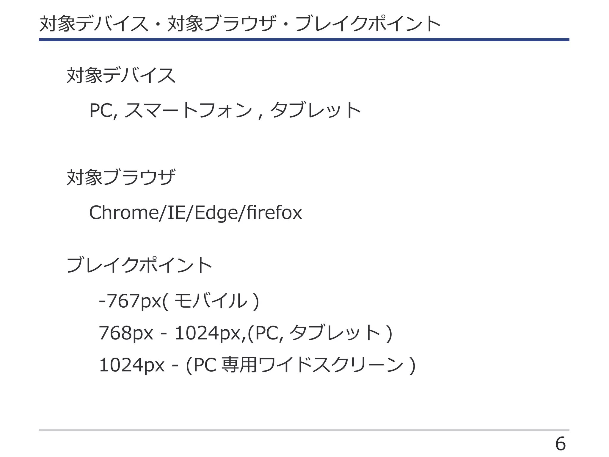 6
対象デバイス・対象ブラウザ・ブレイクポイント
PC, スマートフォン , タブレット
Chrome/IE/Edge/ﬁrefox
-767px( モバイル )
768px - 1024px,(PC, タブレット )
1024px - (PC 専用ワイドスクリーン )
対象デバイス
対象ブラウザ
ブレイクポイント
 