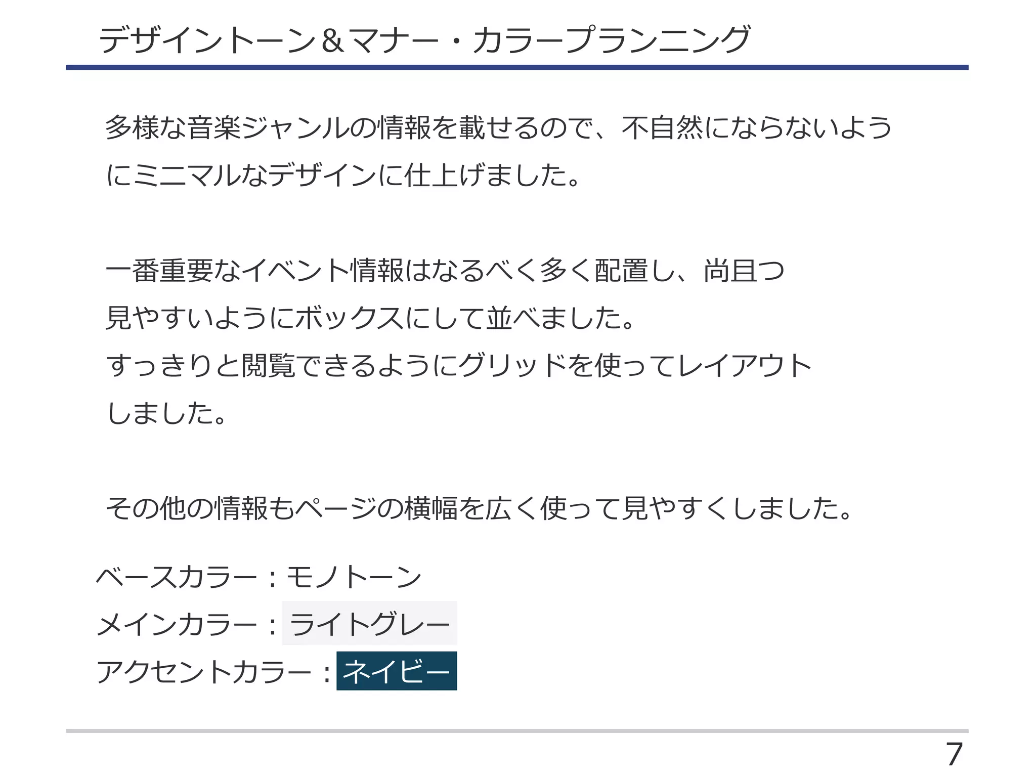 7
デザイントーン＆マナー・カラープランニング
多様な音楽ジャンルの情報を載せるので、不自然にならないよう
にミニマルなデザインに仕上げました。
一番重要なイベント情報はなるべく多く配置し、尚且つ
見やすいようにボックスにして並べました。
すっきりと閲覧できるようにグリッドを使ってレイアウト
しました。
その他の情報もページの横幅を広く使って見やすくしました。
ベースカラー：モノトーン
メインカラー：ライトグレー
アクセントカラー：ネイビー
 