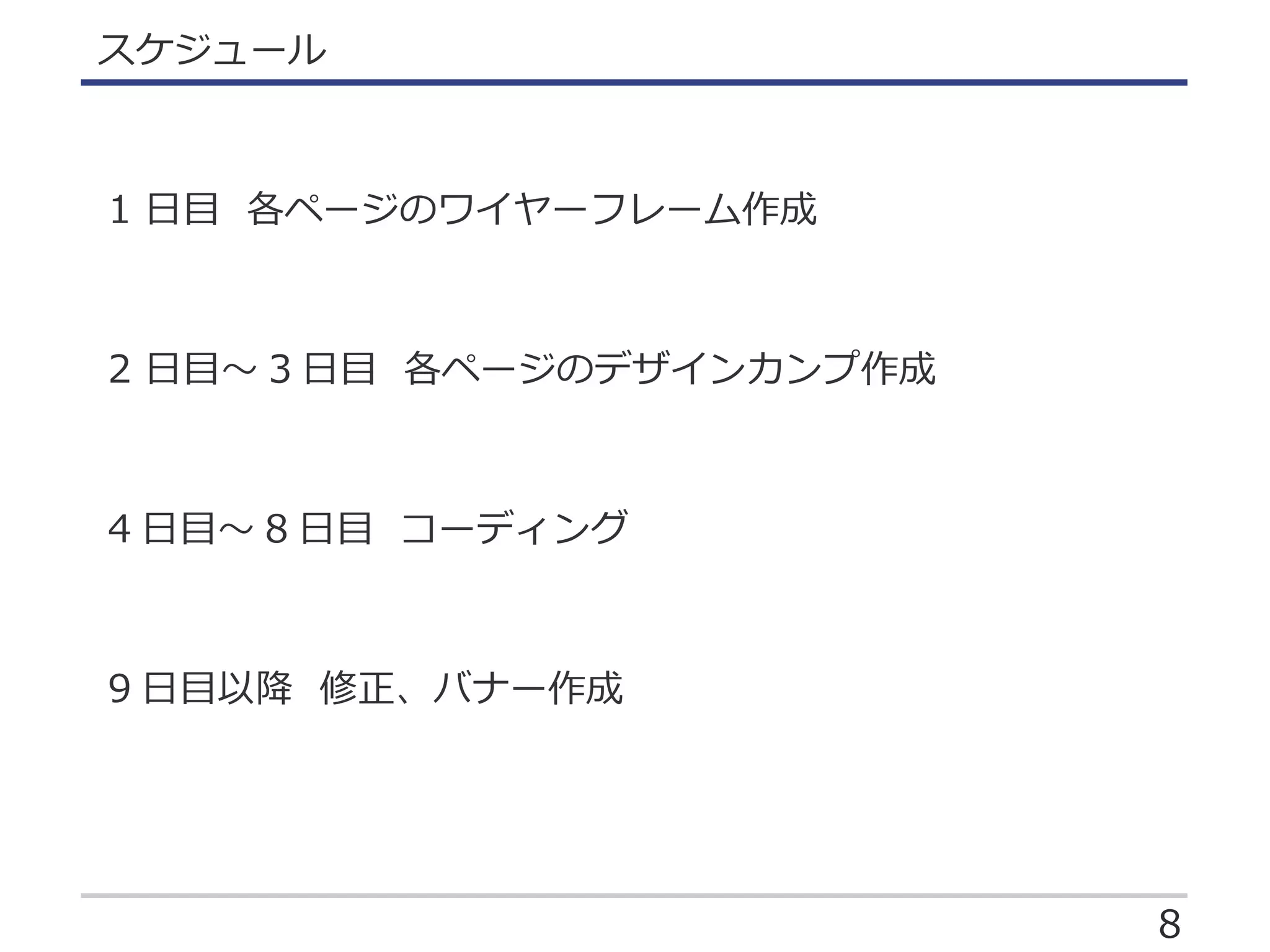 8
スケジュール
1 日目 各ページのワイヤーフレーム作成
2 日目～ 3 日目 各ページのデザインカンプ作成
4 日目～ 8 日目 コーディング
9 日目以降 修正、バナー作成
 