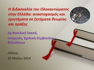 Δρ Βασιλική Σακκά,
Ιστορικός, Σχολική Σύμβουλος
Φιλολόγων
Αθήνα,
20 Μαΐου 2014
Η διδασκαλία του Ολοκαυτώματος
στην Ελλάδα: αναστοχασμός και
ερωτήματα σε ζητήματα θεωρίας
και πράξης
 