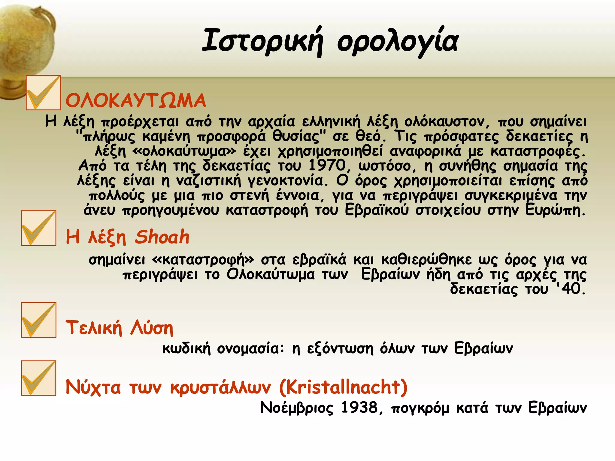 ΟΛΟΚΑΥΤΩΜΑ
Η λέξη προέρχεται από την αρχαία ελληνική λέξη ολόκαυστον, που σημαίνει
"πλήρως καμένη προσφορά θυσίας" σε θεό. Τις πρόσφατες δεκαετίες η
λέξη «ολοκαύτωμα» έχει χρησιμοποιηθεί αναφορικά με καταστροφές.
Από τα τέλη της δεκαετίας του 1970, ωστόσο, η συνήθης σημασία της
λέξης είναι η ναζιστική γενοκτονία. Ο όρος χρησιμοποιείται επίσης από
πολλούς με μια πιο στενή έννοια, για να περιγράψει συγκεκριμένα την
άνευ προηγουμένου καταστροφή του Εβραϊκού στοιχείου στην Ευρώπη.
Η λέξη Shoah
σημαίνει «καταστροφή» στα εβραϊκά και καθιερώθηκε ως όρος για να
περιγράψει το Ολοκαύτωμα των Εβραίων ήδη από τις αρχές της
δεκαετίας του '40.
Τελική Λύση
κωδική ονομασία: η εξόντωση όλων των Εβραίων
Νύχτα των κρυστάλλων (Κristallnacht)
Νοέμβριος 1938, πογκρόμ κατά των Εβραίων
Ιστορική ορολογία
 