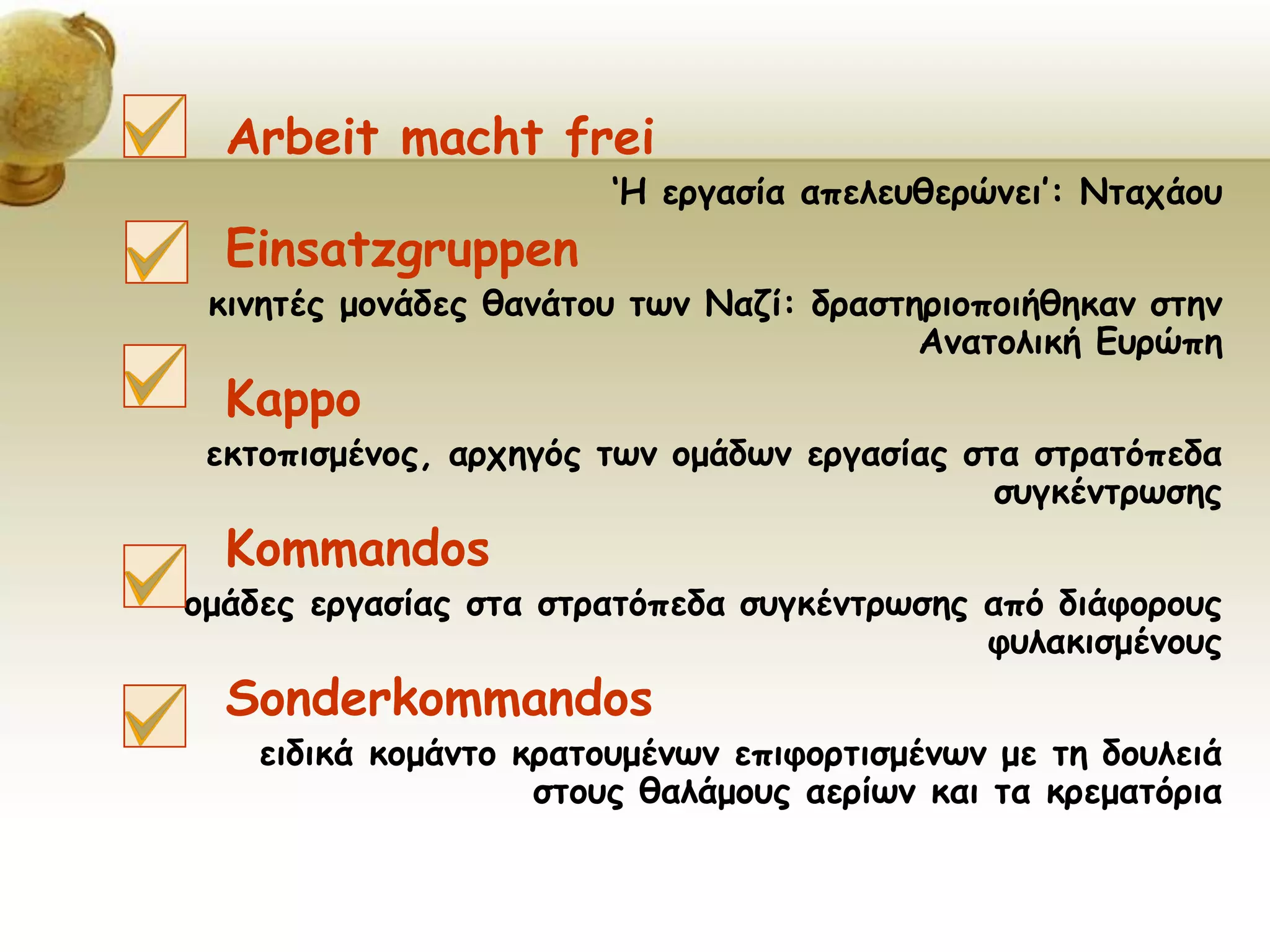 Arbeit macht frei
‘Η εργασία απελευθερώνει’: Νταχάου
Einsatzgruppen
κινητές μονάδες θανάτου των Ναζί: δραστηριοποιήθηκαν στην
Ανατολική Ευρώπη
Kappo
εκτοπισμένος, αρχηγός των ομάδων εργασίας στα στρατόπεδα
συγκέντρωσης
Kommandos
ομάδες εργασίας στα στρατόπεδα συγκέντρωσης από διάφορους
φυλακισμένους
Sonderkommandos
ειδικά κομάντο κρατουμένων επιφορτισμένων με τη δουλειά
στους θαλάμους αερίων και τα κρεματόρια
 