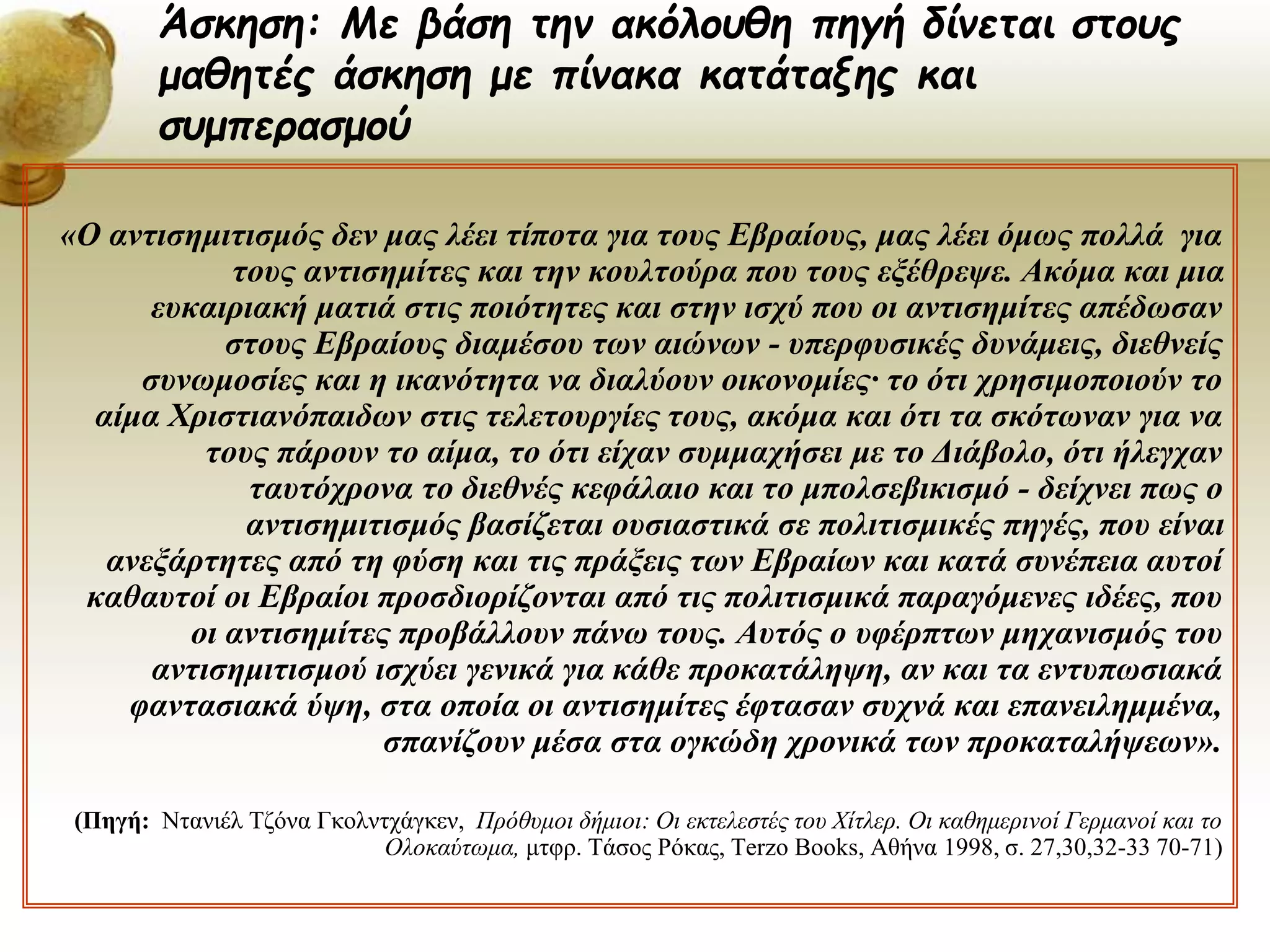«Ο αντισημιτισμός δεν μας λέει τίποτα για τους Εβραίους, μας λέει όμως πολλά για
τους αντισημίτες και την κουλτούρα που τους εξέθρεψε. Ακόμα και μια
ευκαιριακή ματιά στις ποιότητες και στην ισχύ που οι αντισημίτες απέδωσαν
στους Εβραίους διαμέσου των αιώνων - υπερφυσικές δυνάμεις, διεθνείς
συνωμοσίες και η ικανότητα να διαλύουν οικονομίες· το ότι χρησιμοποιούν το
αίμα Χριστιανόπαιδων στις τελετουργίες τους, ακόμα και ότι τα σκότωναν για να
τους πάρουν το αίμα, το ότι είχαν συμμαχήσει με το Διάβολο, ότι ήλεγχαν
ταυτόχρονα το διεθνές κεφάλαιο και το μπολσεβικισμό - δείχνει πως ο
αντισημιτισμός βασίζεται ουσιαστικά σε πολιτισμικές πηγές, που είναι
ανεξάρτητες από τη φύση και τις πράξεις των Εβραίων και κατά συνέπεια αυτοί
καθαυτοί οι Εβραίοι προσδιορίζονται από τις πολιτισμικά παραγόμενες ιδέες, που
οι αντισημίτες προβάλλουν πάνω τους. Αυτός ο υφέρπτων μηχανισμός του
αντισημιτισμού ισχύει γενικά για κάθε προκατάληψη, αν και τα εντυπωσιακά
φαντασιακά ύψη, στα οποία οι αντισημίτες έφτασαν συχνά και επανειλημμένα,
σπανίζουν μέσα στα ογκώδη χρονικά των προκαταλήψεων».
(Πηγή: Ντανιέλ Τζόνα Γκολντχάγκεν, Πρόθυμοι δήμιοι: Οι εκτελεστές του Χίτλερ. Οι καθημερινοί Γερμανοί και το
Ολοκαύτωμα, μτφρ. Τάσος Ρόκας, Terzo Books, Αθήνα 1998, σ. 27,30,32-33 70-71)
Άσκηση: Με βάση την ακόλουθη πηγή δίνεται στους
μαθητές άσκηση με πίνακα κατάταξης και
συμπερασμού
 