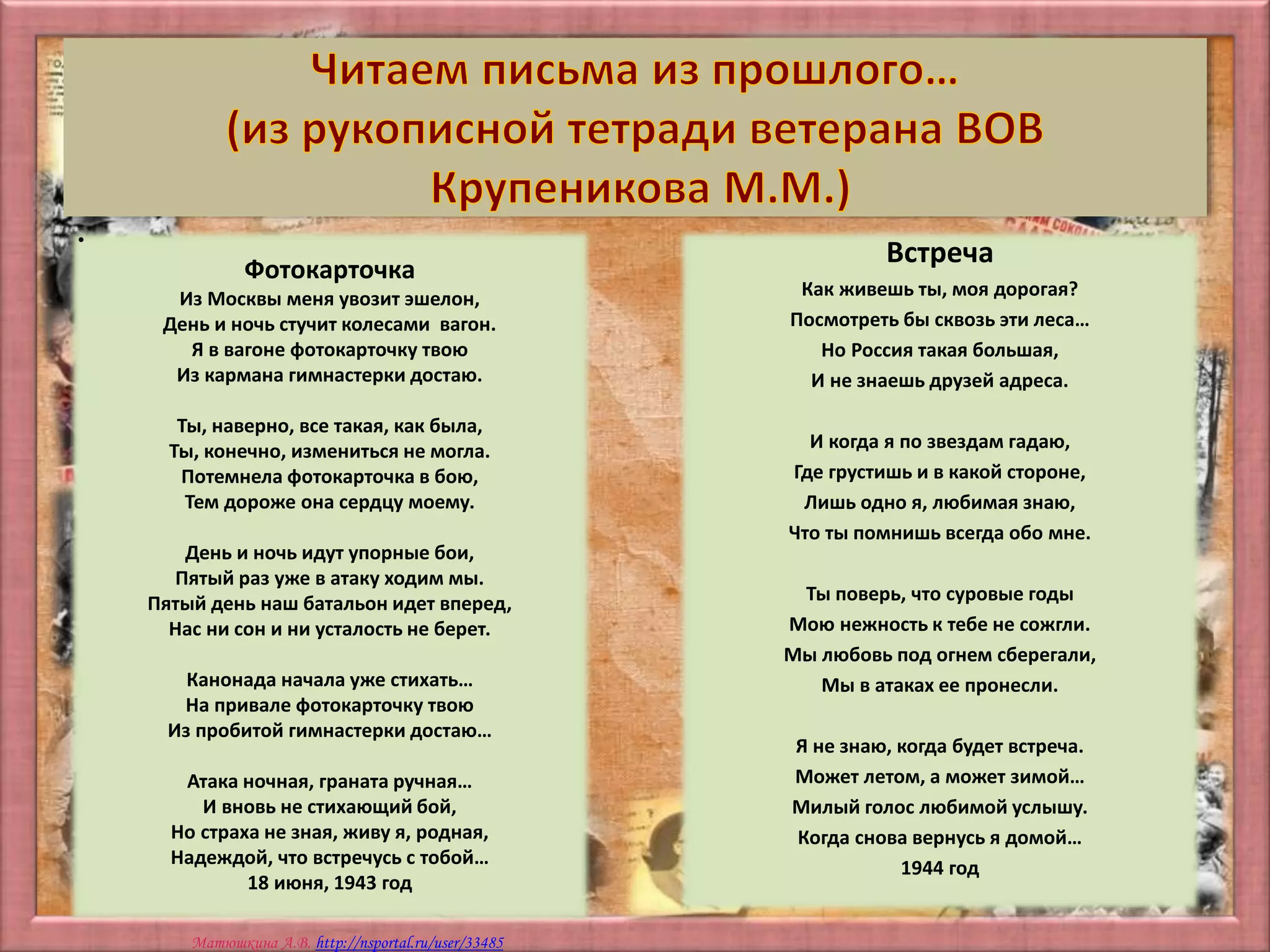 Матюшкина А.В. http://nsportal.ru/user/33485
•
Фотокарточка
Из Москвы меня увозит эшелон,
День и ночь стучит колесами вагон.
Я в вагоне фотокарточку твою
Из кармана гимнастерки достаю.
Ты, наверно, все такая, как была,
Ты, конечно, измениться не могла.
Потемнела фотокарточка в бою,
Тем дороже она сердцу моему.
День и ночь идут упорные бои,
Пятый раз уже в атаку ходим мы.
Пятый день наш батальон идет вперед,
Нас ни сон и ни усталость не берет.
Канонада начала уже стихать…
На привале фотокарточку твою
Из пробитой гимнастерки достаю…
Атака ночная, граната ручная…
И вновь не стихающий бой,
Но страха не зная, живу я, родная,
Надеждой, что встречусь с тобой…
18 июня, 1943 год
Встреча
Как живешь ты, моя дорогая?
Посмотреть бы сквозь эти леса…
Но Россия такая большая,
И не знаешь друзей адреса.
И когда я по звездам гадаю,
Где грустишь и в какой стороне,
Лишь одно я, любимая знаю,
Что ты помнишь всегда обо мне.
Ты поверь, что суровые годы
Мою нежность к тебе не сожгли.
Мы любовь под огнем сберегали,
Мы в атаках ее пронесли.
Я не знаю, когда будет встреча.
Может летом, а может зимой…
Милый голос любимой услышу.
Когда снова вернусь я домой…
1944 год
 