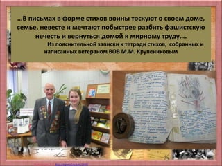 Матюшкина А.В. http://nsportal.ru/user/33485
…В письмах в форме стихов воины тоскуют о своем доме,
семье, невесте и мечтают побыстрее разбить фашистскую
нечесть и вернуться домой к мирному труду….
Из пояснительной записки к тетради стихов, собранных и
написанных ветераном ВОВ М.М. Крупениковым
 