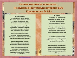 Матюшкина А.В. http://nsportal.ru/user/33485
•
Фотокарточка
Из Москвы меня увозит эшелон,
День и ночь стучит колесами вагон.
Я в вагоне фотокарточку твою
Из кармана гимнастерки достаю.
Ты, наверно, все такая, как была,
Ты, конечно, измениться не могла.
Потемнела фотокарточка в бою,
Тем дороже она сердцу моему.
День и ночь идут упорные бои,
Пятый раз уже в атаку ходим мы.
Пятый день наш батальон идет вперед,
Нас ни сон и ни усталость не берет.
Канонада начала уже стихать…
На привале фотокарточку твою
Из пробитой гимнастерки достаю…
Атака ночная, граната ручная…
И вновь не стихающий бой,
Но страха не зная, живу я, родная,
Надеждой, что встречусь с тобой…
18 июня, 1943 год
Встреча
Как живешь ты, моя дорогая?
Посмотреть бы сквозь эти леса…
Но Россия такая большая,
И не знаешь друзей адреса.
И когда я по звездам гадаю,
Где грустишь и в какой стороне,
Лишь одно я, любимая знаю,
Что ты помнишь всегда обо мне.
Ты поверь, что суровые годы
Мою нежность к тебе не сожгли.
Мы любовь под огнем сберегали,
Мы в атаках ее пронесли.
Я не знаю, когда будет встреча.
Может летом, а может зимой…
Милый голос любимой услышу.
Когда снова вернусь я домой…
1944 год
 