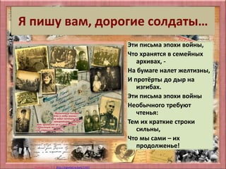 Матюшкина А.В. http://nsportal.ru/user/33485
Я пишу вам, дорогие солдаты…
Эти письма эпохи войны,
Что хранятся в семейных
архивах, -
На бумаге налет желтизны,
И протёрты до дыр на
изгибах.
Эти письма эпохи войны
Необычного требуют
чтенья:
Тем их краткие строки
сильны,
Что мы сами – их
продолженье!
 