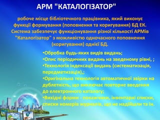 АРМ "КАТАЛОГІЗАТОР"
•Обробка будь-яких видів видань;
•Опис періодичних видань на зведеному рівні, ;
•Технологія індексації видань (систематизація,
передметизація),;
•Оригінальна технологія автоматичної звірки на
дублетність, що виключає повторне введення
до електронного каталогу;
•Вихідні форми - покажчики, інвентарні списки,
списки номерів журналів, що не надійшли та ін.
робоче місце бібліотечного працівника, який виконує
функції формування (поповнення та коригування) БД ЕК.
Система забезпечує функціонування різної кількості АРМів
"Каталогізатор" з можливістю одночасного поповнення
(коригування) однієї БД.
 