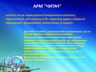 АРМ "ЧИТАЧ"
• Дружній інтерфейс, розрахований на користувача, що не
володіє ніякими спеціальними знаннями;
• Врахування різних рівнів підготовки користувача;
• Широкий спектр пошукових засобів, що забезпечують
швидкий (шляхом прямого доступу через словники)
пошук в базах даних електронного каталогу за будь-
якими елементами опису та їх поєднаннями;
• Робота з декількома базами даних, що становлять
електронний каталог;
• Безпаперова технологія формування замовлення на
видачу літератури.
робоче місце користувача Електронного каталогу;
призначений для пошуку в ЕК, перегляд (друк) найденої
інформації і формування замовлення та видачу
 