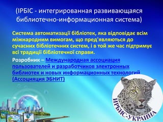 (ІРБІС - интегрированная развивающаяся
библиотечно-информационная система)
Система автоматизації бібліотек, яка відповідає всім
міжнародним вимогам, що пред'являються до
сучасних бібліотечних систем, і в той же час підтримує
всі традиції бібліотечної справи.
Розробник – Международная ассоциация
пользователей и разработчиков электронных
библиотек и новых информационных технологий
(Ассоцияция ЭБНИТ)
 