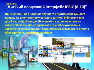 "Дитячий пошуковий інтерфейс ІРБІС (8-10)"
НОВИНКА:
Призначений для надання зручного інтуітивнозрозумілого
пошуку по електронному каталогу дитячої бібліотеки для
дітей віком від 8-ми до 10-ти років та застосовується на
сайтах бібліотек або у терміналах самообслуговування.
Забезпечує пошук видань, перегляд бібліографічного опису з
обкладинкою, замовлення видань.
 